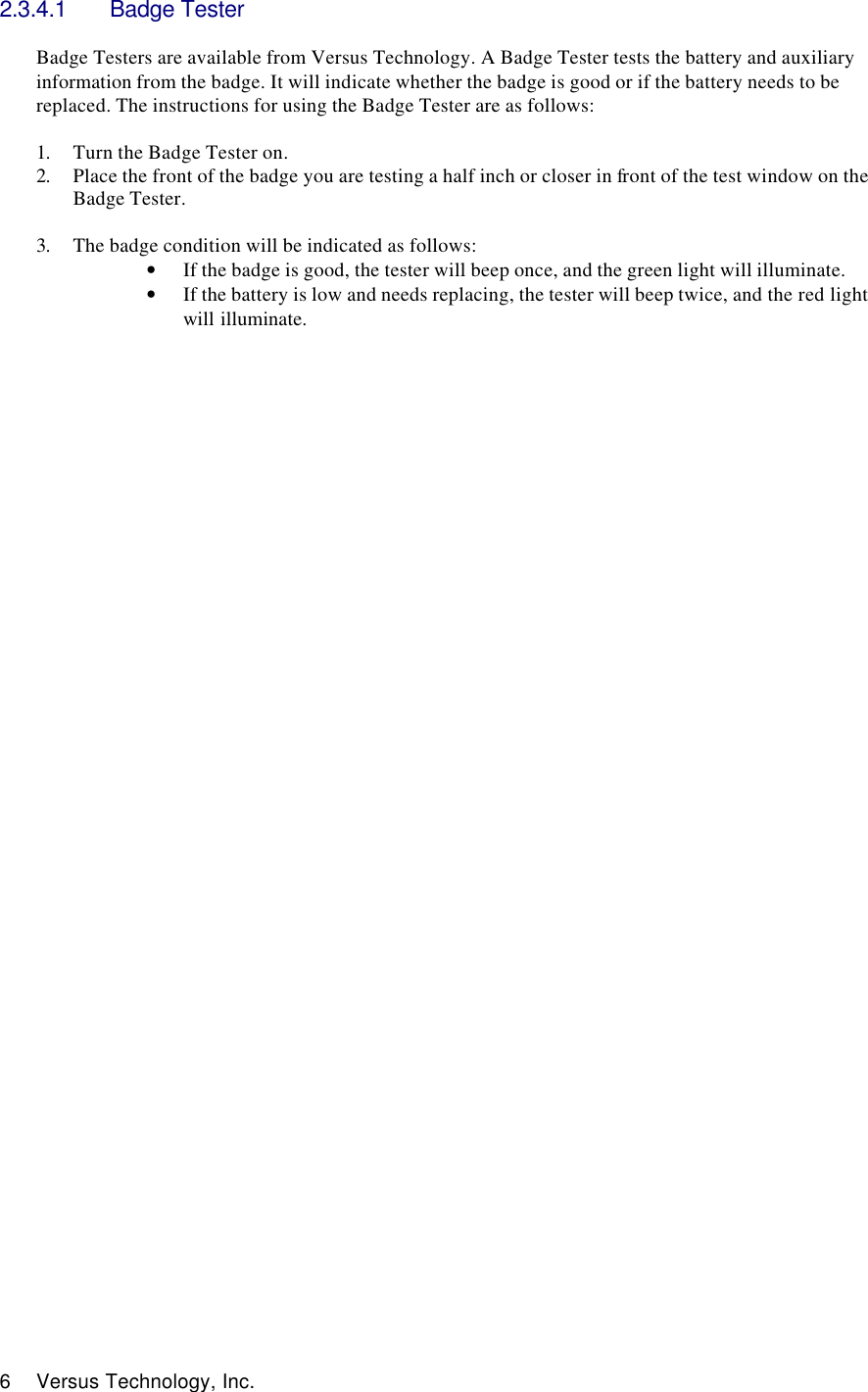  6 Versus Technology, Inc. 2.3.4.1 Badge Tester  Badge Testers are available from Versus Technology. A Badge Tester tests the battery and auxiliary information from the badge. It will indicate whether the badge is good or if the battery needs to be replaced. The instructions for using the Badge Tester are as follows:  1. Turn the Badge Tester on. 2. Place the front of the badge you are testing a half inch or closer in front of the test window on the Badge Tester.   3. The badge condition will be indicated as follows: • If the badge is good, the tester will beep once, and the green light will illuminate.  • If the battery is low and needs replacing, the tester will beep twice, and the red light will illuminate.                                           