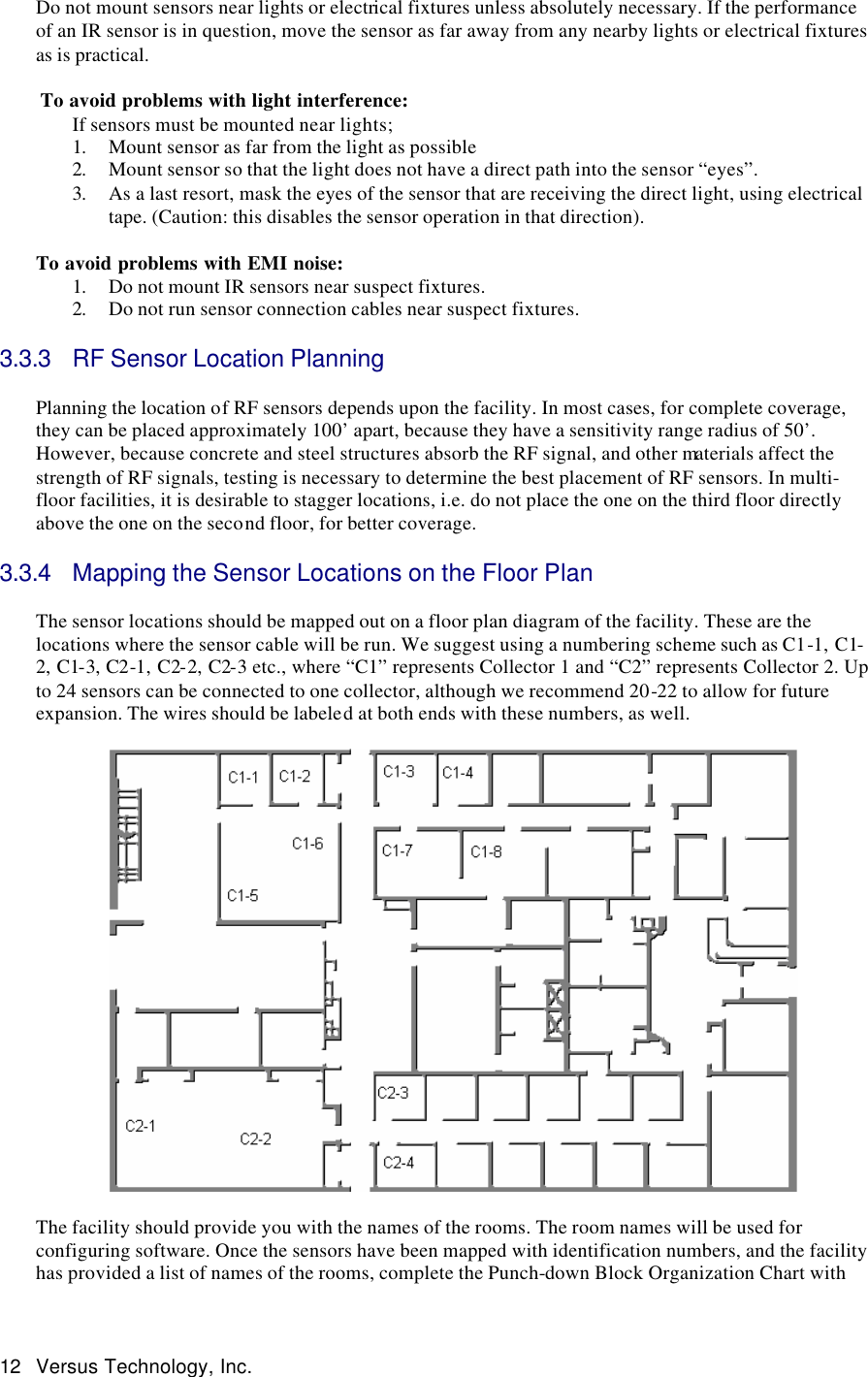  12 Versus Technology, Inc. Do not mount sensors near lights or electrical fixtures unless absolutely necessary. If the performance of an IR sensor is in question, move the sensor as far away from any nearby lights or electrical fixtures as is practical.    To avoid problems with light interference: If sensors must be mounted near lights; 1. Mount sensor as far from the light as possible 2. Mount sensor so that the light does not have a direct path into the sensor “eyes”. 3. As a last resort, mask the eyes of the sensor that are receiving the direct light, using electrical tape. (Caution: this disables the sensor operation in that direction).  To avoid problems with EMI noise: 1. Do not mount IR sensors near suspect fixtures.  2. Do not run sensor connection cables near suspect fixtures.   3.3.3 RF Sensor Location Planning  Planning the location of RF sensors depends upon the facility. In most cases, for complete coverage, they can be placed approximately 100’ apart, because they have a sensitivity range radius of 50’. However, because concrete and steel structures absorb the RF signal, and other materials affect the strength of RF signals, testing is necessary to determine the best placement of RF sensors. In multi-floor facilities, it is desirable to stagger locations, i.e. do not place the one on the third floor directly above the one on the second floor, for better coverage.  3.3.4 Mapping the Sensor Locations on the Floor Plan  The sensor locations should be mapped out on a floor plan diagram of the facility. These are the locations where the sensor cable will be run. We suggest using a numbering scheme such as C1-1, C1-2, C1-3, C2-1, C2-2, C2-3 etc., where “C1” represents Collector 1 and “C2” represents Collector 2. Up to 24 sensors can be connected to one collector, although we recommend 20-22 to allow for future expansion. The wires should be labeled at both ends with these numbers, as well.      The facility should provide you with the names of the rooms. The room names will be used for configuring software. Once the sensors have been mapped with identification numbers, and the facility has provided a list of names of the rooms, complete the Punch-down Block Organization Chart with 