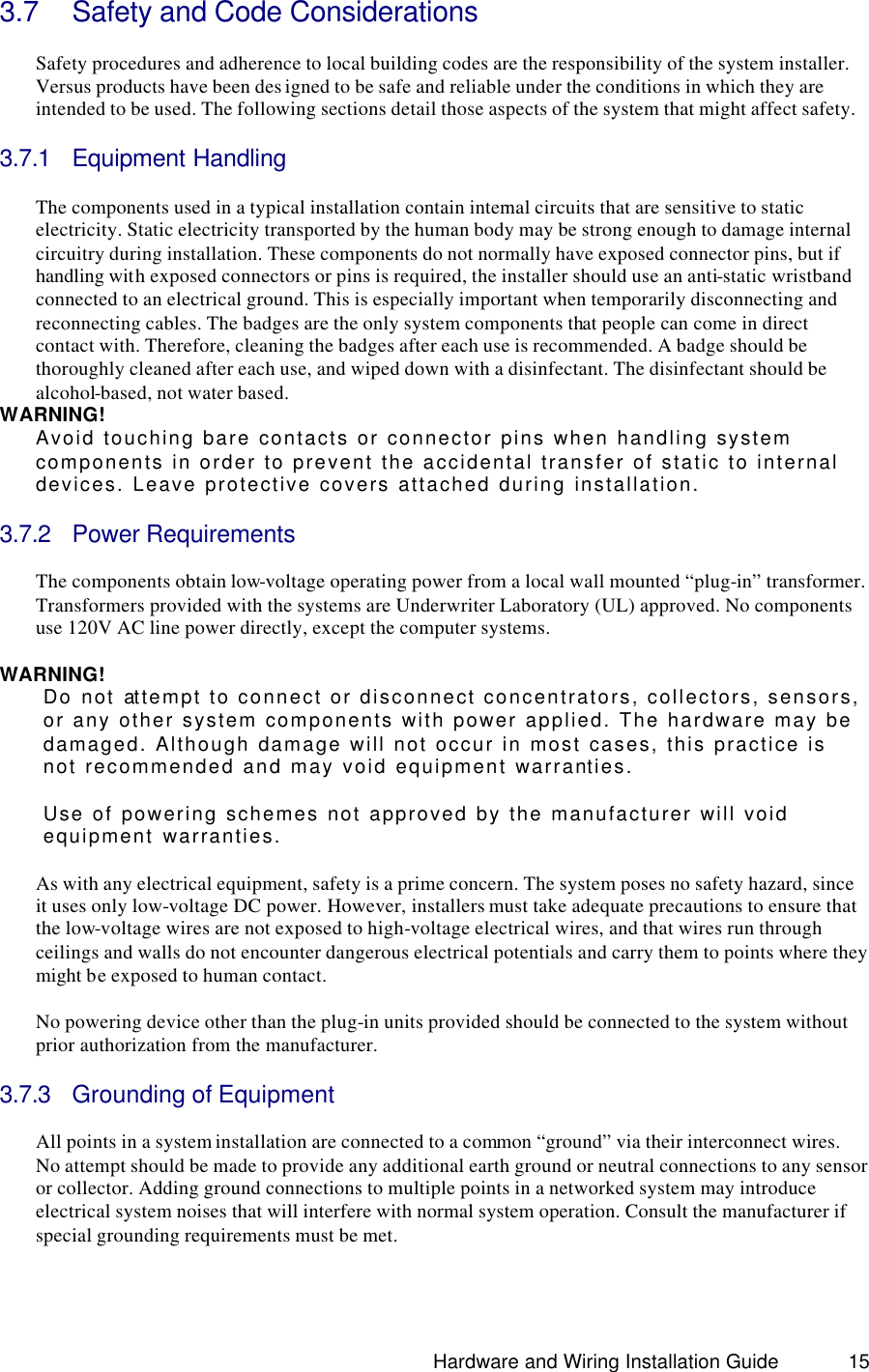                                                                               Hardware and Wiring Installation Guide 15 3.7 Safety and Code Considerations  Safety procedures and adherence to local building codes are the responsibility of the system installer. Versus products have been des igned to be safe and reliable under the conditions in which they are intended to be used. The following sections detail those aspects of the system that might affect safety.    3.7.1 Equipment Handling  The components used in a typical installation contain internal circuits that are sensitive to static electricity. Static electricity transported by the human body may be strong enough to damage internal circuitry during installation. These components do not normally have exposed connector pins, but if handling with exposed connectors or pins is required, the installer should use an anti-static wristband connected to an electrical ground. This is especially important when temporarily disconnecting and reconnecting cables. The badges are the only system components that people can come in direct contact with. Therefore, cleaning the badges after each use is recommended. A badge should be thoroughly cleaned after each use, and wiped down with a disinfectant. The disinfectant should be alcohol-based, not water based.   WARNING! Avoid touching bare contacts or connector pins when handling system components in order to prevent the accidental transfer of static to internal devices. Leave protective covers attached during installation.  3.7.2 Power Requirements  The components obtain low-voltage operating power from a local wall mounted “plug-in” transformer. Transformers provided with the systems are Underwriter Laboratory (UL) approved. No components use 120V AC line power directly, except the computer systems.   WARNING! Do not attempt to connect or disconnect concentrators, collectors, sensors, or any other system components with power applied. The hardware may be damaged. Although damage will not occur in most cases, this practice is not recommended and may void equipment warranties.    Use of powering schemes not approved by the manufacturer will void equipment warranties.  As with any electrical equipment, safety is a prime concern. The system poses no safety hazard, since it uses only low-voltage DC power. However, installers must take adequate precautions to ensure that the low-voltage wires are not exposed to high-voltage electrical wires, and that wires run through ceilings and walls do not encounter dangerous electrical potentials and carry them to points where they might be exposed to human contact.   No powering device other than the plug-in units provided should be connected to the system without prior authorization from the manufacturer.   3.7.3 Grounding of Equipment  All points in a system installation are connected to a common “ground” via their interconnect wires. No attempt should be made to provide any additional earth ground or neutral connections to any sensor or collector. Adding ground connections to multiple points in a networked system may introduce electrical system noises that will interfere with normal system operation. Consult the manufacturer if special grounding requirements must be met.  