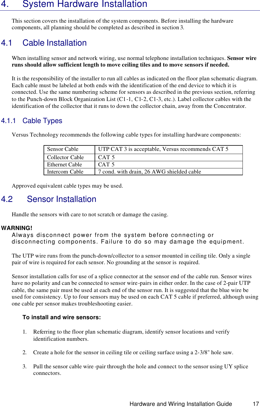                                                                               Hardware and Wiring Installation Guide 17 4. System Hardware Installation  This section covers the installation of the system components. Before installing the hardware components, all planning should be completed as described in section 3.  4.1 Cable Installation   When installing sensor and network wiring, use normal telephone installation techniques. Sensor wire runs should allow sufficient length to move ceiling tiles and to move sensors if needed.    It is the responsibility of the installer to run all cables as indicated on the floor plan schematic diagram. Each cable must be labeled at both ends with the identification of the end device to which it is connected. Use the same numbering scheme for sensors as described in the previous section, referring to the Punch-down Block Organization List (C1-1, C1-2, C1-3, etc.). Label collector cables with the identification of the collector that it runs to down the collector chain, away from the Concentrator.  4.1.1 Cable Types   Versus Technology recommends the following cable types for installing hardware components:  Sensor Cable  UTP CAT 3 is acceptable, Versus recommends CAT 5 Collector Cable CAT 5 Ethernet Cable CAT 5 Intercom Cable 7 cond. with drain, 26 AWG shielded cable  Approved equivalent cable types may be used.   4.2   Sensor Installation  Handle the sensors with care to not scratch or damage the casing.  WARNING! Always disconnect power from the system before connecting or disconnecting components. Failure to do so may damage the equipment.  The UTP wire runs from the punch-down/collector to a sensor mounted in ceiling tile. Only a single pair of wire is required for each sensor. No grounding at the sensor is  required.   Sensor installation calls for use of a splice connector at the sensor end of the cable run. Sensor wires have no polarity and can be connected to sensor wire-pairs in either order. In the case of 2-pair UTP cable, the same pair must be used at each end of the sensor run. It is suggested that the blue wire be used for consistency. Up to four sensors may be used on each CAT 5 cable if preferred, although using one cable per sensor makes troubleshooting easier.    To install and wire sensors:  1. Referring to the floor plan schematic diagram, identify sensor locations and verify identification numbers.  2. Create a hole for the sensor in ceiling tile or ceiling surface using a 2-3/8&quot; hole saw.  3. Pull the sensor cable wire -pair through the hole and connect to the sensor using UY splice connectors.  