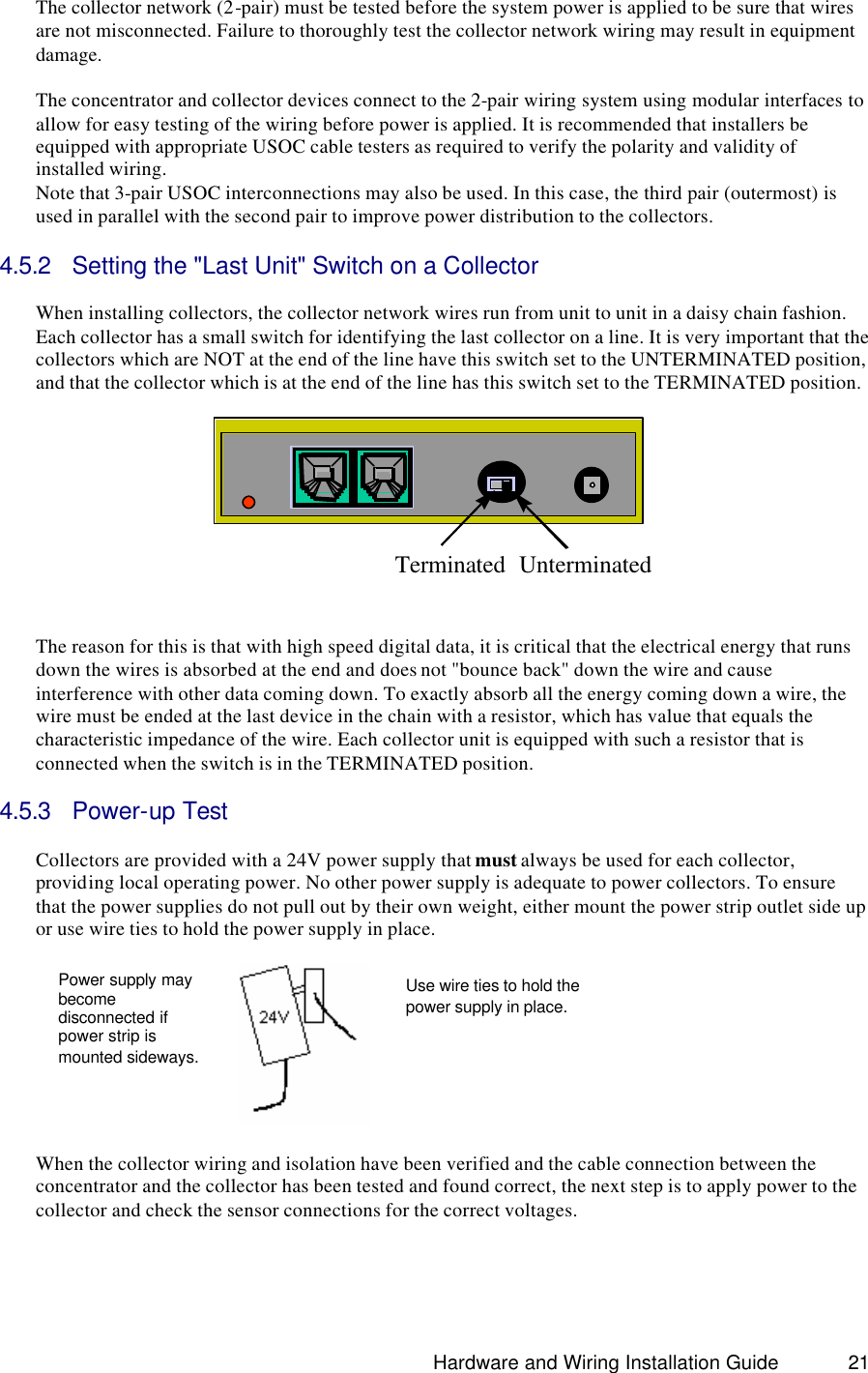                                                                               Hardware and Wiring Installation Guide 21 The collector network (2-pair) must be tested before the system power is applied to be sure that wires are not misconnected. Failure to thoroughly test the collector network wiring may result in equipment damage.  The concentrator and collector devices connect to the 2-pair wiring system using modular interfaces to allow for easy testing of the wiring before power is applied. It is recommended that installers be equipped with appropriate USOC cable testers as required to verify the polarity and validity of installed wiring. Note that 3-pair USOC interconnections may also be used. In this case, the third pair (outermost) is used in parallel with the second pair to improve power distribution to the collectors.  4.5.2 Setting the &quot;Last Unit&quot; Switch on a Collector  When installing collectors, the collector network wires run from unit to unit in a daisy chain fashion. Each collector has a small switch for identifying the last collector on a line. It is very important that the collectors which are NOT at the end of the line have this switch set to the UNTERMINATED position, and that the collector which is at the end of the line has this switch set to the TERMINATED position.    Terminated Unterminated  The reason for this is that with high speed digital data, it is critical that the electrical energy that runs down the wires is absorbed at the end and does not &quot;bounce back&quot; down the wire and cause interference with other data coming down. To exactly absorb all the energy coming down a wire, the wire must be ended at the last device in the chain with a resistor, which has value that equals the characteristic impedance of the wire. Each collector unit is equipped with such a resistor that is connected when the switch is in the TERMINATED position.  4.5.3 Power-up Test  Collectors are provided with a 24V power supply that must always be used for each collector, providing local operating power. No other power supply is adequate to power collectors. To ensure that the power supplies do not pull out by their own weight, either mount the power strip outlet side up or use wire ties to hold the power supply in place.                  When the collector wiring and isolation have been verified and the cable connection between the concentrator and the collector has been tested and found correct, the next step is to apply power to the collector and check the sensor connections for the correct voltages.    Power supply may become disconnected if power strip is mounted sideways. Use wire ties to hold the power supply in place.  