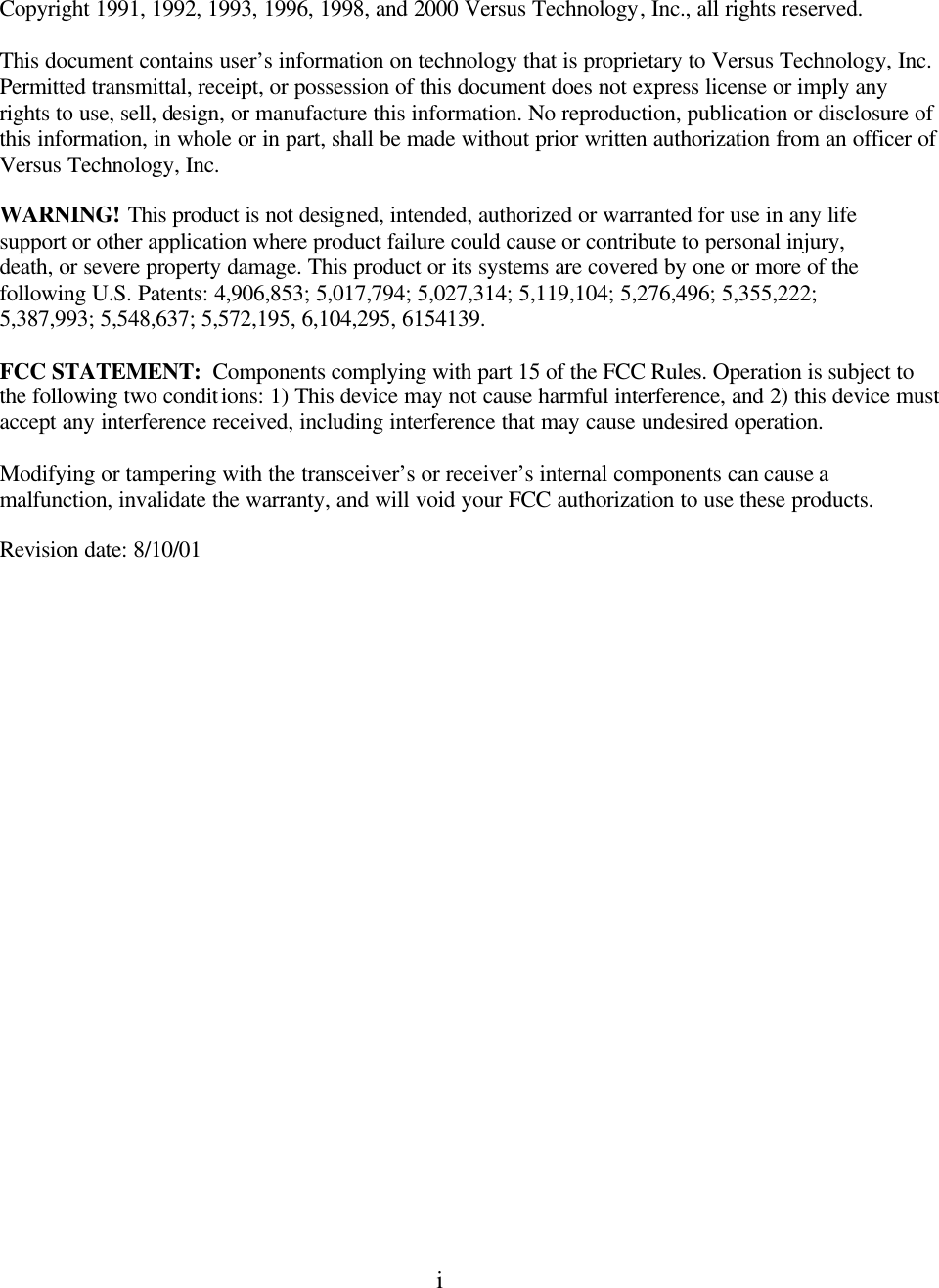  i     Copyright 1991, 1992, 1993, 1996, 1998, and 2000 Versus Technology, Inc., all rights reserved.  This document contains user’s information on technology that is proprietary to Versus Technology, Inc. Permitted transmittal, receipt, or possession of this document does not express license or imply any rights to use, sell, design, or manufacture this information. No reproduction, publication or disclosure of this information, in whole or in part, shall be made without prior written authorization from an officer of  Versus Technology, Inc.    WARNING! This product is not designed, intended, authorized or warranted for use in any life support or other application where product failure could cause or contribute to personal injury, death, or severe property damage. This product or its systems are covered by one or more of the following U.S. Patents: 4,906,853; 5,017,794; 5,027,314; 5,119,104; 5,276,496; 5,355,222; 5,387,993; 5,548,637; 5,572,195, 6,104,295, 6154139.  FCC STATEMENT:  Components complying with part 15 of the FCC Rules. Operation is subject to the following two conditions: 1) This device may not cause harmful interference, and 2) this device must accept any interference received, including interference that may cause undesired operation.  Modifying or tampering with the transceiver’s or receiver’s internal components can cause a malfunction, invalidate the warranty, and will void your FCC authorization to use these products. Revision date: 8/10/01  