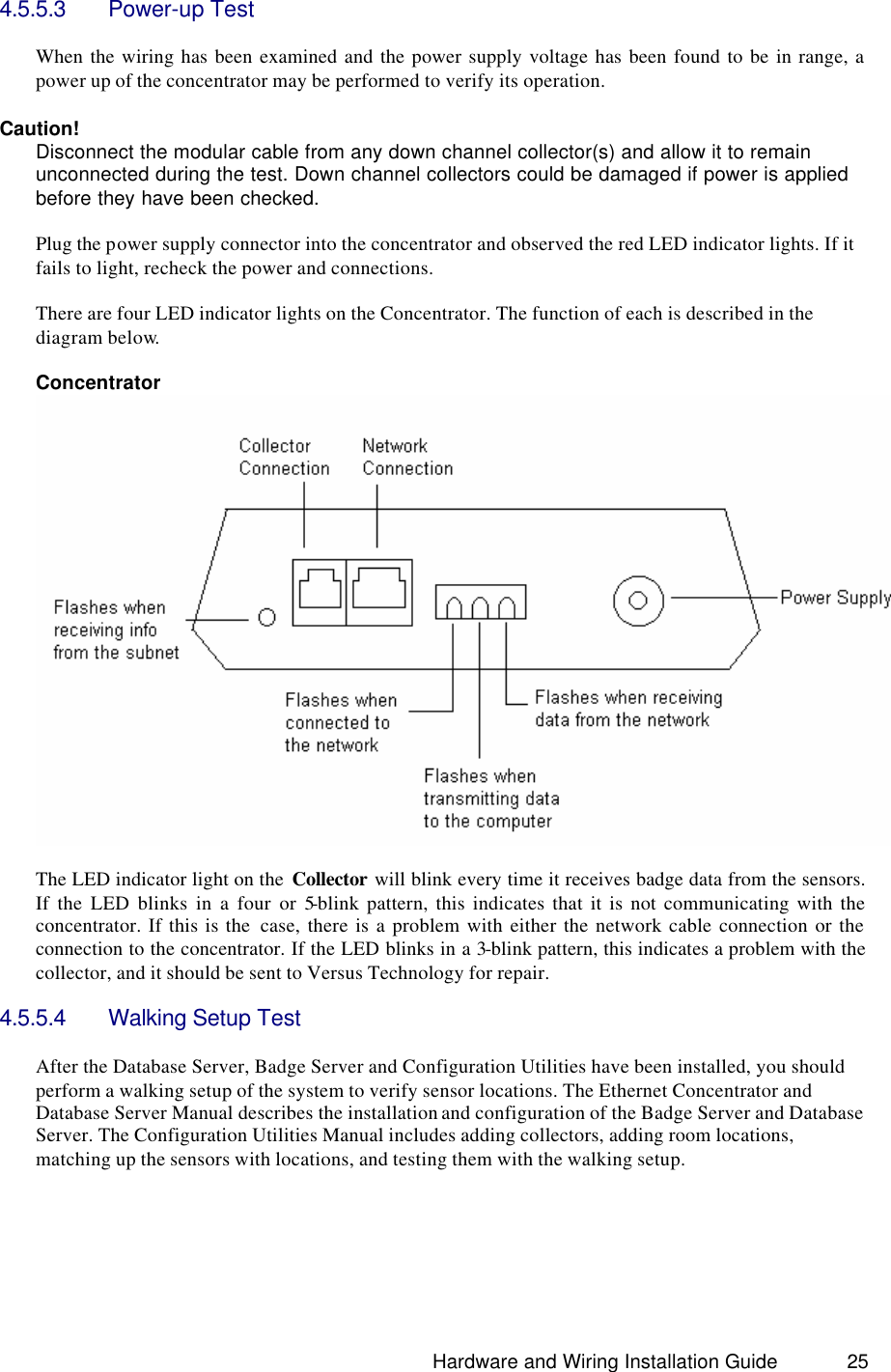                                                                               Hardware and Wiring Installation Guide 25 4.5.5.3 Power-up Test  When the wiring has been examined and the power supply voltage has been found to be in range, a power up of the concentrator may be performed to verify its operation.  Caution! Disconnect the modular cable from any down channel collector(s) and allow it to remain unconnected during the test. Down channel collectors could be damaged if power is applied before they have been checked.  Plug the power supply connector into the concentrator and observed the red LED indicator lights. If it fails to light, recheck the power and connections.  There are four LED indicator lights on the Concentrator. The function of each is described in the diagram below.    Concentrator    The LED indicator light on the  Collector will blink every time it receives badge data from the sensors. If the LED blinks in a four or 5-blink pattern, this indicates that it is not communicating with the concentrator. If this is the  case, there is a problem with either the network cable connection or the connection to the concentrator. If the LED blinks in a 3-blink pattern, this indicates a problem with the collector, and it should be sent to Versus Technology for repair.  4.5.5.4 Walking Setup Test  After the Database Server, Badge Server and Configuration Utilities have been installed, you should perform a walking setup of the system to verify sensor locations. The Ethernet Concentrator and Database Server Manual describes the installation and configuration of the Badge Server and Database Server. The Configuration Utilities Manual includes adding collectors, adding room locations, matching up the sensors with locations, and testing them with the walking setup.      