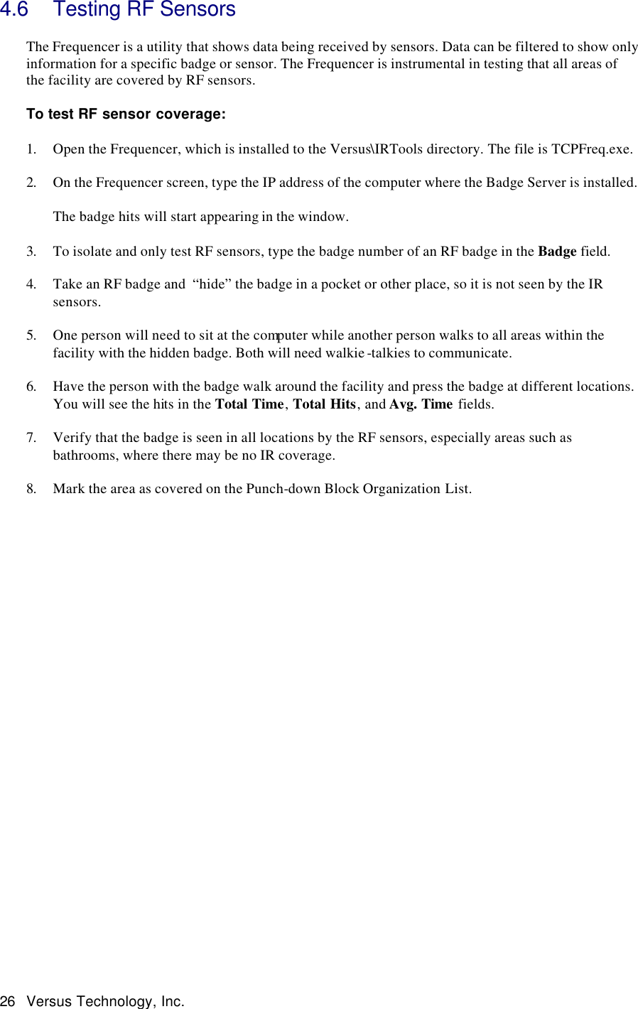  26 Versus Technology, Inc. 4.6 Testing RF Sensors  The Frequencer is a utility that shows data being received by sensors. Data can be filtered to show only information for a specific badge or sensor. The Frequencer is instrumental in testing that all areas of the facility are covered by RF sensors.   To test RF sensor coverage:  1. Open the Frequencer, which is installed to the Versus\IRTools directory. The file is TCPFreq.exe.  2. On the Frequencer screen, type the IP address of the computer where the Badge Server is installed.    The badge hits will start appearing in the window.   3. To isolate and only test RF sensors, type the badge number of an RF badge in the Badge field.   4. Take an RF badge and  “hide” the badge in a pocket or other place, so it is not seen by the IR sensors.  5. One person will need to sit at the computer while another person walks to all areas within the facility with the hidden badge. Both will need walkie -talkies to communicate.   6. Have the person with the badge walk around the facility and press the badge at different locations. You will see the hits in the Total Time, Total Hits, and Avg. Time fields.    7. Verify that the badge is seen in all locations by the RF sensors, especially areas such as bathrooms, where there may be no IR coverage.   8. Mark the area as covered on the Punch-down Block Organization List.                            