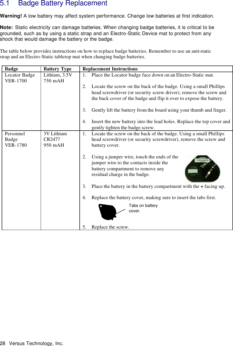  28 Versus Technology, Inc. 5.1 Badge Battery Replacement  Warning! A low battery may affect system performance. Change low batteries at first indication.  Note:  Static electricity can damage batteries. When changing badge batteries, it is critical to be grounded, such as by using a static strap and an Electro-Static Device mat to protect from any shock that would damage the battery or the badge.    The table below provides instructions on how to replace badge batteries. Remember to use an anti-static strap and an Electro-Static tabletop mat when changing badge batteries.    Badge Battery Type Replacement Instructions Locator Badge VER-1700 Lithium, 3.5V 750 mAH 1. Place the Locator badge face down on an Electro-Static mat.    2. Locate the screw on the back of the badge. Using a small Phillips head screwdriver (or security screw driver), remove the screw and the back cover of the badge and flip it over to expose the battery.   3. Gently lift the battery from the board using your thumb and finger.    4. Insert the new battery into the lead holes. Replace the top cover and gently tighten the badge screw.  Personnel Badge VER-1780 3V Lithium CR2477 950 mAH 1. Locate the screw on the back of the badge. Using a small Phillips head screwdriver (or security screwdriver), remove the screw and battery cover.  2. Using a jumper wire, touch the ends of the jumper wire to the contacts inside the battery compartment to remove any residual charge in the badge.  3. Place the battery in the battery compartment with the + facing up.  4. Replace the battery cover, making sure to insert the tabs first.       5. Replace the screw.                 Tabs on battery cover. 