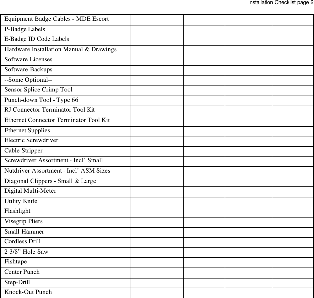   Equipment Badge Cables - MDE Escort        P-Badge Labels         E-Badge ID Code Labels         Hardware Installation Manual &amp; Drawings        Software Licenses        Software Backups        --Some Optional--        Sensor Splice Crimp Tool        Punch-down Tool - Type 66        RJ Connector Terminator Tool Kit        Ethernet Connector Terminator Tool Kit        Ethernet Supplies        Electric Screwdriver        Cable Stripper        Screwdriver Assortment - Incl’ Small        Nutdriver Assortment - Incl’ ASM Sizes        Diagonal Clippers - Small &amp; Large        Digital Multi-Meter        Utility Knife        Flashlight        Visegrip Pliers        Small Hammer        Cordless Drill        2 3/8” Hole Saw        Fishtape        Center Punch        Step-Drill        Knock-Out Punch                         Installation Checklist page 2 