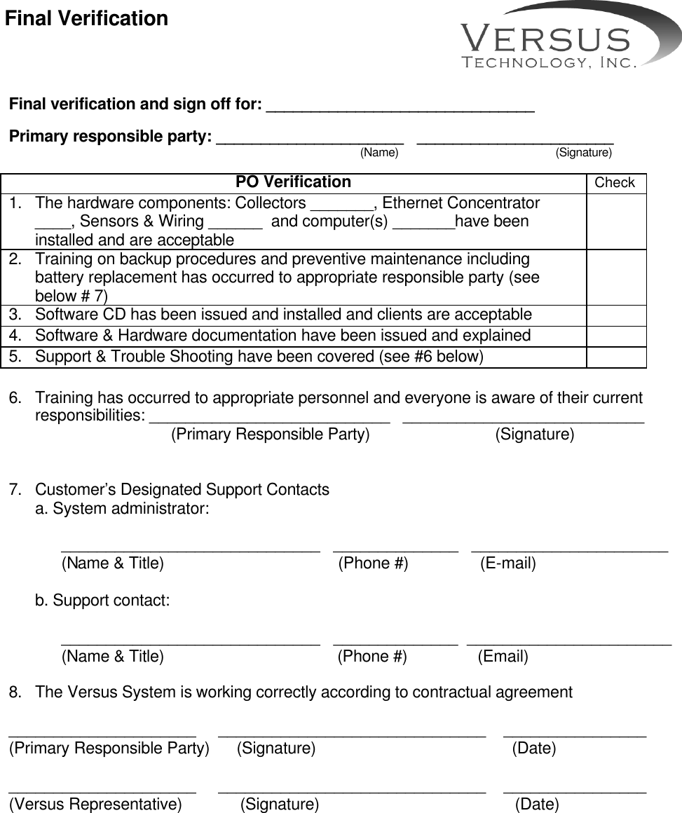       Final verification and sign off for: ______________________________  Primary responsible party: _____________________   ______________________                                                                         (Name)                                                (Signature)  PO Verification Check 1. The hardware components: Collectors _______, Ethernet Concentrator ____, Sensors &amp; Wiring ______  and computer(s) _______have been installed and are acceptable    2. Training on backup procedures and preventive maintenance including battery replacement has occurred to appropriate responsible party (see below # 7)  3. Software CD has been issued and installed and clients are acceptable   4. Software &amp; Hardware documentation have been issued and explained   5. Support &amp; Trouble Shooting have been covered (see #6 below)   6. Training has occurred to appropriate personnel and everyone is aware of their current responsibilities: ___________________________   ___________________________          (Primary Responsible Party)                  (Signature)   7. Customer’s Designated Support Contacts a. System administrator:   _____________________________   ______________   ______________________   (Name &amp; Title)                                       (Phone #)                (E-mail)     b. Support contact:      _____________________________   ______________  _______________________   (Name &amp; Title)       (Phone #)            (Email)  8. The Versus System is working correctly according to contractual agreement  _____________________     ______________________________    ________________ (Primary Responsible Party)      (Signature)                                            (Date)                                                                  _____________________     ______________________________    ________________ (Versus Representative)             (Signature)                                            (Date)  Final Verification 