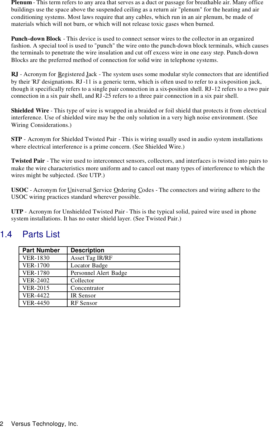  2 Versus Technology, Inc. Plenum - This term refers to any area that serves as a duct or passage for breathable air. Many office buildings use the space above the suspended ceiling as a return air &quot;plenum&quot; for the heating and air conditioning systems. Most laws require that any cables, which run in an air plenum, be made of materials which will not burn, or which will not release toxic gases when burned.   Punch-down Block - This device is used to connect sensor wires to the collector in an organized fashion. A special tool is used to &quot;punch&quot; the wire onto the punch-down block terminals, which causes the terminals to penetrate the wire insulation and cut off excess wire in one easy step. Punch-down Blocks are the preferred method of connection for solid wire  in telephone systems.  RJ - Acronym for Registered Jack - The system uses some modular style connectors that are identified by their &apos;RJ&apos; designations. RJ -11 is a generic term, which is often used to refer to a six-position jack, though it specifically refers to a single pair connection in a six-position shell. RJ-12 refers to a two pair connection in a six pair shell, and RJ -25 refers to a three pair connection in a six pair shell.  Shielded Wire - This type of wire is wrapped in a braided or foil shield that protects it from electrical interference. Use of shielded wire may be the only solution in a very high noise environment. (See Wiring Considerations.)  STP - Acronym for Shielded Twisted Pair - This is wiring usually used in audio system installations where electrical interference is a prime concern. (See Shielded Wire.)  Twisted Pair - The wire used to interconnect sensors, collectors, and interfaces is twisted into pairs to make the wire characteristics more uniform and to cancel out many types of interference to which the wires might be subjected. (See UTP.)  USOC - Acronym for Universal Service Ordering Codes - The connectors and wiring adhere to the USOC wiring practices standard wherever possible.  UTP - Acronym for Unshielded Twisted Pair - This is the typical solid, paired wire used in phone system installations. It has no outer shield layer. (See Twisted Pair.)  1.4 Parts List  Part Number  Description VER-1830 Asset Tag IR/RF VER-1700 Locator Badge VER-1780 Personnel Alert Badge  VER-2402 Collector VER-2015 Concentrator VER-4422 IR Sensor VER-4450 RF Sensor             