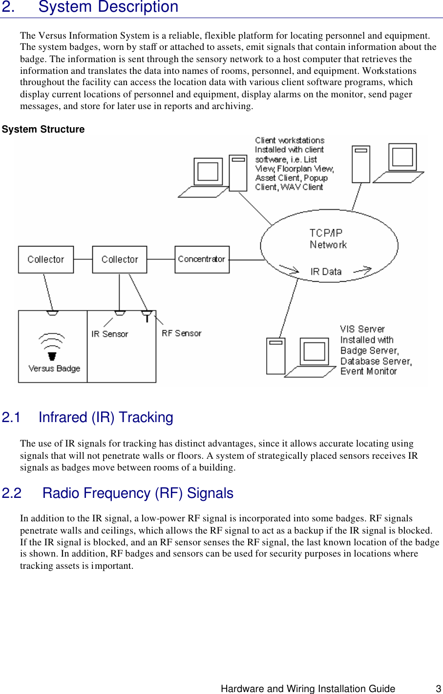                                                                               Hardware and Wiring Installation Guide 3 2. System Description  The Versus Information System is a reliable, flexible platform for locating personnel and equipment. The system badges, worn by staff or attached to assets, emit signals that contain information about the badge. The information is sent through the sensory network to a host computer that retrieves the information and translates the data into names of rooms, personnel, and equipment. Workstations throughout the facility can access the location data with various client software programs, which display current locations of personnel and equipment, display alarms on the monitor, send pager messages, and store for later use in reports and archiving.    System Structure    2.1 Infrared (IR) Tracking  The use of IR signals for tracking has distinct advantages, since it allows accurate locating using signals that will not penetrate walls or floors. A system of strategically placed sensors receives IR signals as badges move between rooms of a building.   2.2  Radio Frequency (RF) Signals  In addition to the IR signal, a low-power RF signal is incorporated into some badges. RF signals penetrate walls and ceilings, which allows the RF signal to act as a backup if the IR signal is blocked. If the IR signal is blocked, and an RF sensor senses the RF signal, the last known location of the badge is shown. In addition, RF badges and sensors can be used for security purposes in locations where tracking assets is important.        