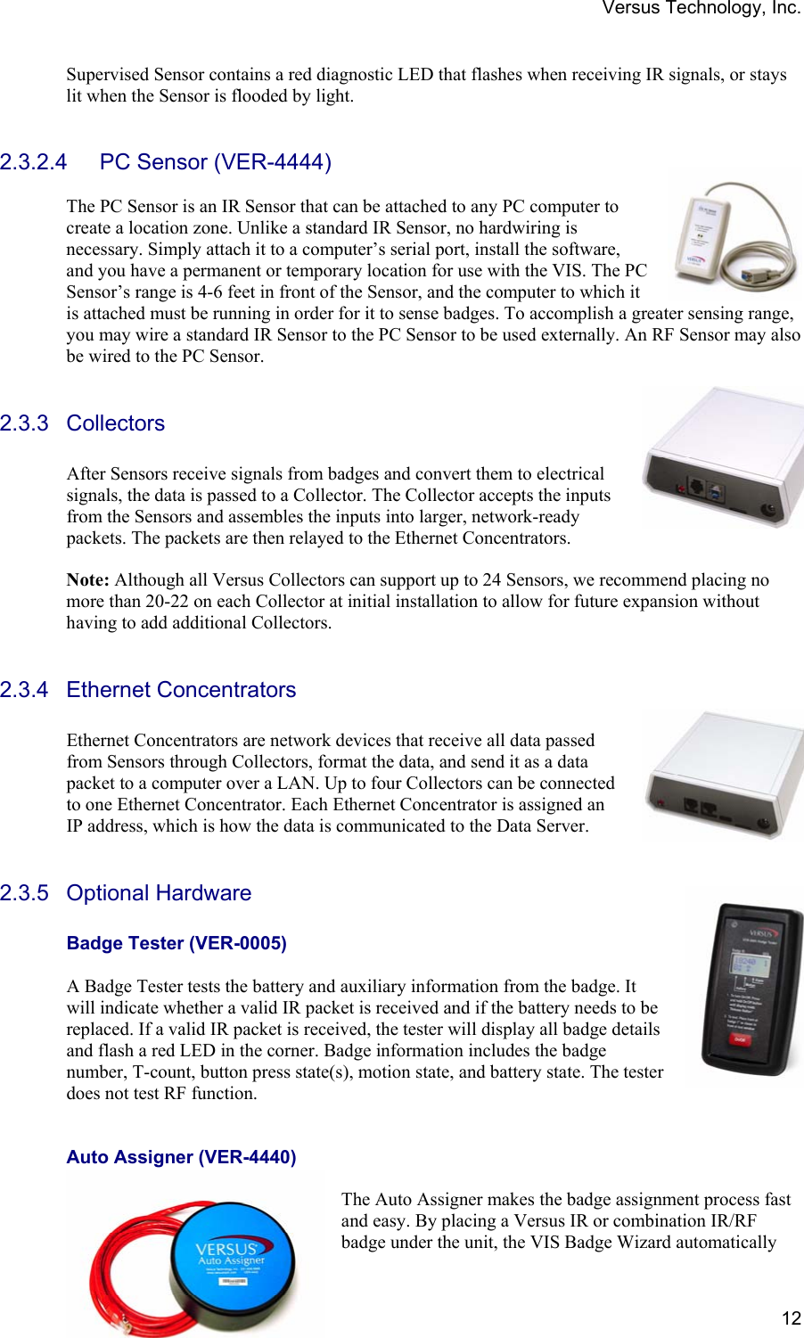 Versus Technology, Inc.  12Supervised Sensor contains a red diagnostic LED that flashes when receiving IR signals, or stays lit when the Sensor is flooded by light.   2.3.2.4 PC Sensor (VER-4444)  The PC Sensor is an IR Sensor that can be attached to any PC computer to create a location zone. Unlike a standard IR Sensor, no hardwiring is necessary. Simply attach it to a computer’s serial port, install the software, and you have a permanent or temporary location for use with the VIS. The PC Sensor’s range is 4-6 feet in front of the Sensor, and the computer to which it is attached must be running in order for it to sense badges. To accomplish a greater sensing range, you may wire a standard IR Sensor to the PC Sensor to be used externally. An RF Sensor may also be wired to the PC Sensor.  2.3.3 Collectors  After Sensors receive signals from badges and convert them to electrical signals, the data is passed to a Collector. The Collector accepts the inputs from the Sensors and assembles the inputs into larger, network-ready packets. The packets are then relayed to the Ethernet Concentrators.                                                                                          Note: Although all Versus Collectors can support up to 24 Sensors, we recommend placing no more than 20-22 on each Collector at initial installation to allow for future expansion without having to add additional Collectors.  2.3.4 Ethernet Concentrators  Ethernet Concentrators are network devices that receive all data passed from Sensors through Collectors, format the data, and send it as a data packet to a computer over a LAN. Up to four Collectors can be connected to one Ethernet Concentrator. Each Ethernet Concentrator is assigned an IP address, which is how the data is communicated to the Data Server.  2.3.5 Optional Hardware  Badge Tester (VER-0005)  A Badge Tester tests the battery and auxiliary information from the badge. It will indicate whether a valid IR packet is received and if the battery needs to be replaced. If a valid IR packet is received, the tester will display all badge details and flash a red LED in the corner. Badge information includes the badge number, T-count, button press state(s), motion state, and battery state. The tester does not test RF function.     Auto Assigner (VER-4440)  The Auto Assigner makes the badge assignment process fast and easy. By placing a Versus IR or combination IR/RF badge under the unit, the VIS Badge Wizard automatically 