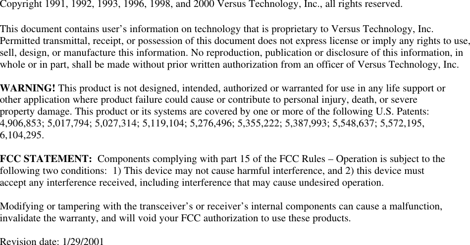         Copyright 1991, 1992, 1993, 1996, 1998, and 2000 Versus Technology, Inc., all rights reserved.  This document contains user’s information on technology that is proprietary to Versus Technology, Inc. Permitted transmittal, receipt, or possession of this document does not express license or imply any rights to use, sell, design, or manufacture this information. No reproduction, publication or disclosure of this information, in whole or in part, shall be made without prior written authorization from an officer of Versus Technology, Inc.    WARNING! This product is not designed, intended, authorized or warranted for use in any life support or other application where product failure could cause or contribute to personal injury, death, or severe property damage. This product or its systems are covered by one or more of the following U.S. Patents: 4,906,853; 5,017,794; 5,027,314; 5,119,104; 5,276,496; 5,355,222; 5,387,993; 5,548,637; 5,572,195, 6,104,295.  FCC STATEMENT:  Components complying with part 15 of the FCC Rules – Operation is subject to the following two conditions:  1) This device may not cause harmful interference, and 2) this device must accept any interference received, including interference that may cause undesired operation.  Modifying or tampering with the transceiver’s or receiver’s internal components can cause a malfunction, invalidate the warranty, and will void your FCC authorization to use these products.  Revision date: 1/29/2001                         
