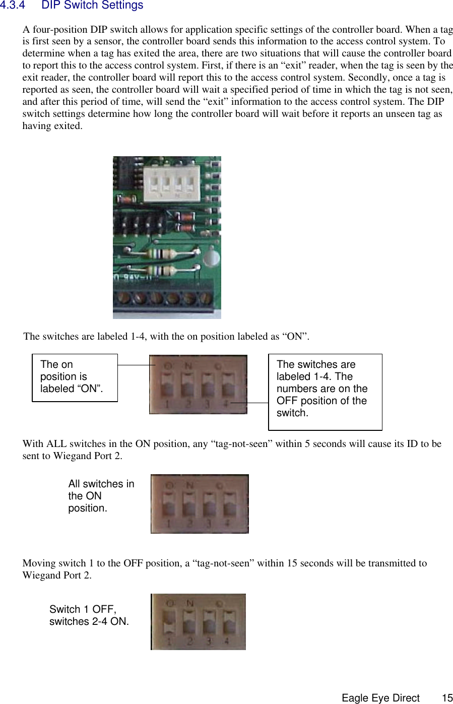  Eagle Eye Direct      15 4.3.4 DIP Switch Settings  A four-position DIP switch allows for application specific settings of the controller board. When a tag is first seen by a sensor, the controller board sends this information to the access control system. To determine when a tag has exited the area, there are two situations that will cause the controller board to report this to the access control system. First, if there is an “exit” reader, when the tag is seen by the exit reader, the controller board will report this to the access control system. Secondly, once a tag is reported as seen, the controller board will wait a specified period of time in which the tag is not seen, and after this period of time, will send the “exit” information to the access control system. The DIP switch settings determine how long the controller board will wait before it reports an unseen tag as having exited.     The switches are labeled 1-4, with the on position labeled as “ON”.                    With ALL switches in the ON position, any “tag-not-seen” within 5 seconds will cause its ID to be sent to Wiegand Port 2.          Moving switch 1 to the OFF position, a “tag-not-seen” within 15 seconds will be transmitted to Wiegand Port 2.    The on position is labeled “ON”.  The switches are labeled 1-4. The numbers are on the OFF position of the switch. All switches in the ON position. Switch 1 OFF, switches 2-4 ON.  