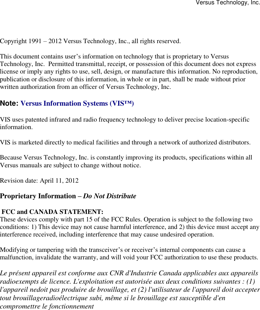 Versus Technology, Inc.                 Copyright 1991 – 2012 Versus Technology, Inc., all rights reserved.  This document contains user’s information on technology that is proprietary to Versus Technology, Inc.  Permitted transmittal, receipt, or possession of this document does not express license or imply any rights to use, sell, design, or manufacture this information. No reproduction, publication or disclosure of this information, in whole or in part, shall be made without prior written authorization from an officer of Versus Technology, Inc.  Note: Versus Information Systems (VIS™)  VIS uses patented infrared and radio frequency technology to deliver precise location-specific information.    VIS is marketed directly to medical facilities and through a network of authorized distributors.    Because Versus Technology, Inc. is constantly improving its products, specifications within all  Versus manuals are subject to change without notice.  Revision date: April 11, 2012  Proprietary Information – Do Not Distribute   FCC and CANADA STATEMENT:  These devices comply with part 15 of the FCC Rules. Operation is subject to the following two conditions: 1) This device may not cause harmful interference, and 2) this device must accept any interference received, including interference that may cause undesired operation.  Modifying or tampering with the transceiver’s or receiver’s internal components can cause a malfunction, invalidate the warranty, and will void your FCC authorization to use these products.  Le présent appareil est conforme aux CNR d&apos;Industrie Canada applicables aux appareils radioexempts de licence. L&apos;exploitation est autorisée aux deux conditions suivantes : (1) l&apos;appareil nedoit pas produire de brouillage, et (2) l&apos;utilisateur de l&apos;appareil doit accepter tout brouillageradioélectrique subi, même si le brouillage est susceptible d&apos;en compromettre le fonctionnement   ww.versustech.com 