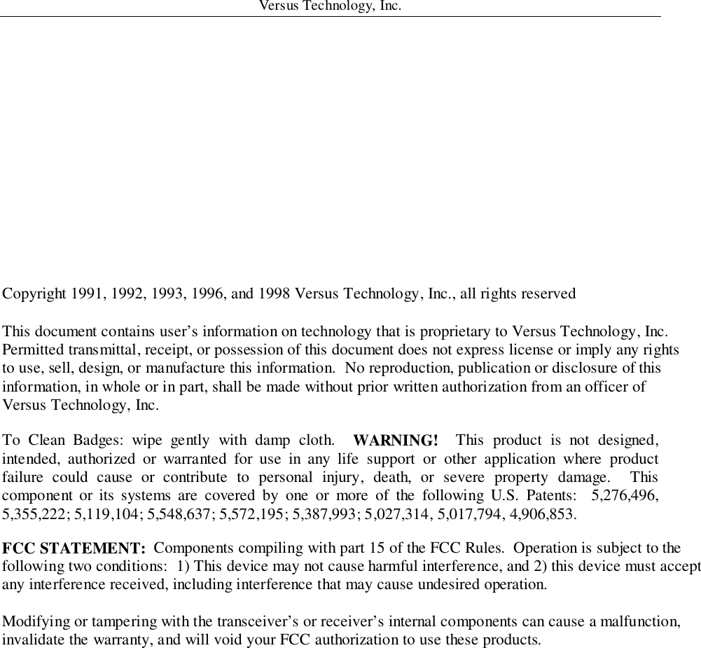 Versus Technology, Inc.Copyright 1991, 1992, 1993, 1996, and 1998 Versus Technology, Inc., all rights reservedThis document contains user’s information on technology that is proprietary to Versus Technology, Inc.Permitted transmittal, receipt, or possession of this document does not express license or imply any rightsto use, sell, design, or manufacture this information.  No reproduction, publication or disclosure of thisinformation, in whole or in part, shall be made without prior written authorization from an officer ofVersus Technology, Inc.To Clean Badges: wipe gently with damp cloth.  WARNING!  This product is not designed,intended, authorized or warranted for use in any life support or other application where productfailure could cause or contribute to personal injury, death, or severe property damage.  Thiscomponent or its systems are covered by one or more of the following U.S. Patents:  5,276,496,5,355,222; 5,119,104; 5,548,637; 5,572,195; 5,387,993; 5,027,314, 5,017,794, 4,906,853.FCC STATEMENT:  Components compiling with part 15 of the FCC Rules.  Operation is subject to thefollowing two conditions:  1) This device may not cause harmful interference, and 2) this device must acceptany interference received, including interference that may cause undesired operation.Modifying or tampering with the transceiver’s or receiver’s internal components can cause a malfunction,invalidate the warranty, and will void your FCC authorization to use these products.