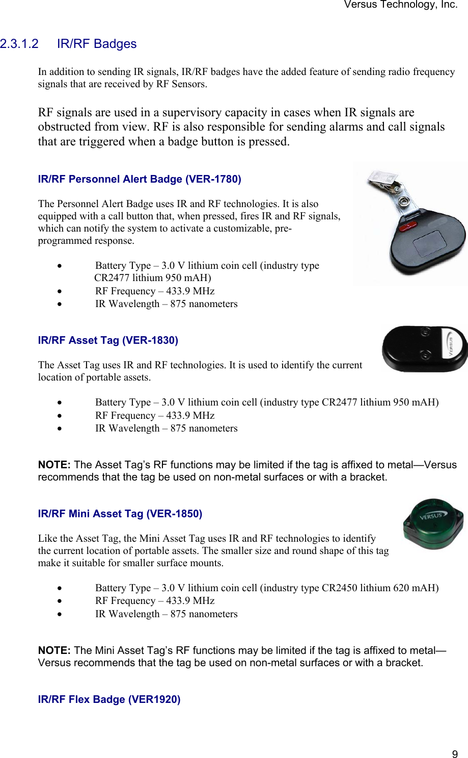 Versus Technology, Inc.  92.3.1.2 IR/RF Badges  In addition to sending IR signals, IR/RF badges have the added feature of sending radio frequency signals that are received by RF Sensors.   RF signals are used in a supervisory capacity in cases when IR signals are obstructed from view. RF is also responsible for sending alarms and call signals that are triggered when a badge button is pressed.   IR/RF Personnel Alert Badge (VER-1780)  The Personnel Alert Badge uses IR and RF technologies. It is also equipped with a call button that, when pressed, fires IR and RF signals, which can notify the system to activate a customizable, pre-programmed response.   • Battery Type – 3.0 V lithium coin cell (industry type                CR2477 lithium 950 mAH) • RF Frequency – 433.9 MHz • IR Wavelength – 875 nanometers   IR/RF Asset Tag (VER-1830)  The Asset Tag uses IR and RF technologies. It is used to identify the current location of portable assets.   • Battery Type – 3.0 V lithium coin cell (industry type CR2477 lithium 950 mAH) • RF Frequency – 433.9 MHz • IR Wavelength – 875 nanometers    NOTE: The Asset Tag’s RF functions may be limited if the tag is affixed to metal—Versus recommends that the tag be used on non-metal surfaces or with a bracket.   IR/RF Mini Asset Tag (VER-1850)  Like the Asset Tag, the Mini Asset Tag uses IR and RF technologies to identify the current location of portable assets. The smaller size and round shape of this tag make it suitable for smaller surface mounts.  • Battery Type – 3.0 V lithium coin cell (industry type CR2450 lithium 620 mAH) • RF Frequency – 433.9 MHz • IR Wavelength – 875 nanometers    NOTE: The Mini Asset Tag’s RF functions may be limited if the tag is affixed to metal—Versus recommends that the tag be used on non-metal surfaces or with a bracket.   IR/RF Flex Badge (VER1920)  