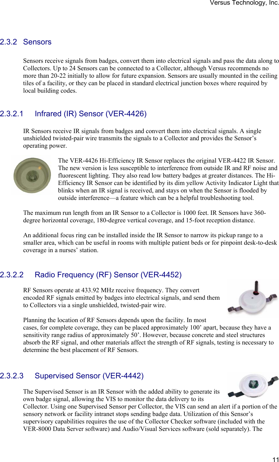 Versus Technology, Inc.  11 2.3.2 Sensors  Sensors receive signals from badges, convert them into electrical signals and pass the data along to Collectors. Up to 24 Sensors can be connected to a Collector, although Versus recommends no more than 20-22 initially to allow for future expansion. Sensors are usually mounted in the ceiling tiles of a facility, or they can be placed in standard electrical junction boxes where required by local building codes.   2.3.2.1 Infrared (IR) Sensor (VER-4426)  IR Sensors receive IR signals from badges and convert them into electrical signals. A single unshielded twisted-pair wire transmits the signals to a Collector and provides the Sensor’s operating power.    The VER-4426 Hi-Efficiency IR Sensor replaces the original VER-4422 IR Sensor. The new version is less susceptible to interference from outside IR and RF noise and fluorescent lighting. They also read low battery badges at greater distances. The Hi-Efficiency IR Sensor can be identified by its dim yellow Activity Indicator Light that blinks when an IR signal is received, and stays on when the Sensor is flooded by outside interference—a feature which can be a helpful troubleshooting tool.  The maximum run length from an IR Sensor to a Collector is 1000 feet. IR Sensors have 360-degree horizontal coverage, 180-degree vertical coverage, and 15-foot reception distance.  An additional focus ring can be installed inside the IR Sensor to narrow its pickup range to a smaller area, which can be useful in rooms with multiple patient beds or for pinpoint desk-to-desk coverage in a nurses’ station.   2.3.2.2  Radio Frequency (RF) Sensor (VER-4452)  RF Sensors operate at 433.92 MHz receive frequency. They convert encoded RF signals emitted by badges into electrical signals, and send them to Collectors via a single unshielded, twisted-pair wire.   Planning the location of RF Sensors depends upon the facility. In most cases, for complete coverage, they can be placed approximately 100’ apart, because they have a sensitivity range radius of approximately 50’. However, because concrete and steel structures absorb the RF signal, and other materials affect the strength of RF signals, testing is necessary to determine the best placement of RF Sensors.   2.3.2.3  Supervised Sensor (VER-4442)  The Supervised Sensor is an IR Sensor with the added ability to generate its own badge signal, allowing the VIS to monitor the data delivery to its Collector. Using one Supervised Sensor per Collector, the VIS can send an alert if a portion of the sensory network or facility intranet stops sending badge data. Utilization of this Sensor’s supervisory capabilities requires the use of the Collector Checker software (included with the VER-8000 Data Server software) and Audio/Visual Services software (sold separately). The 