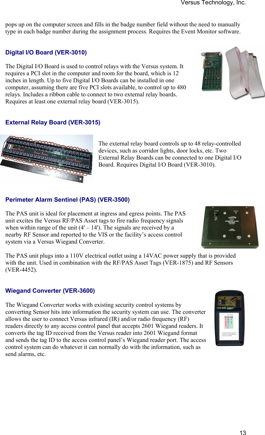 Versus Technology, Inc.  13pops up on the computer screen and fills in the badge number field without the need to manually type in each badge number during the assignment process. Requires the Event Monitor software.    Digital I/O Board (VER-3010)  The Digital I/O Board is used to control relays with the Versus system. It requires a PCI slot in the computer and room for the board, which is 12 inches in length. Up to five Digital I/O Boards can be installed in one computer, assuming there are five PCI slots available, to control up to 480 relays. Includes a ribbon cable to connect to two external relay boards. Requires at least one external relay board (VER-3015).     External Relay Board (VER-3015)   The external relay board controls up to 48 relay-controlled devices, such as corridor lights, door locks, etc. Two External Relay Boards can be connected to one Digital I/O Board. Requires Digital I/O Board (VER-3010).     Perimeter Alarm Sentinel (PAS) (VER-3500)  The PAS unit is ideal for placement at ingress and egress points. The PAS unit excites the Versus RF/PAS Asset tags to fire radio frequency signals when within range of the unit (4&apos; – 14&apos;). The signals are received by a nearby RF Sensor and reported to the VIS or the facility’s access control system via a Versus Wiegand Converter.   The PAS unit plugs into a 110V electrical outlet using a 14VAC power supply that is provided with the unit. Used in combination with the RF/PAS Asset Tags (VER-1875) and RF Sensors (VER-4452).    Wiegand Converter (VER-3600)  The Wiegand Converter works with existing security control systems by converting Sensor hits into information the security system can use. The converter allows the user to connect Versus infrared (IR) and/or radio frequency (RF) readers directly to any access control panel that accepts 2601 Wiegand readers. It converts the tag ID received from the Versus reader into 2601 Wiegand format and sends the tag ID to the access control panel’s Wiegand reader port. The access control system can do whatever it can normally do with the information, such as send alarms, etc.  