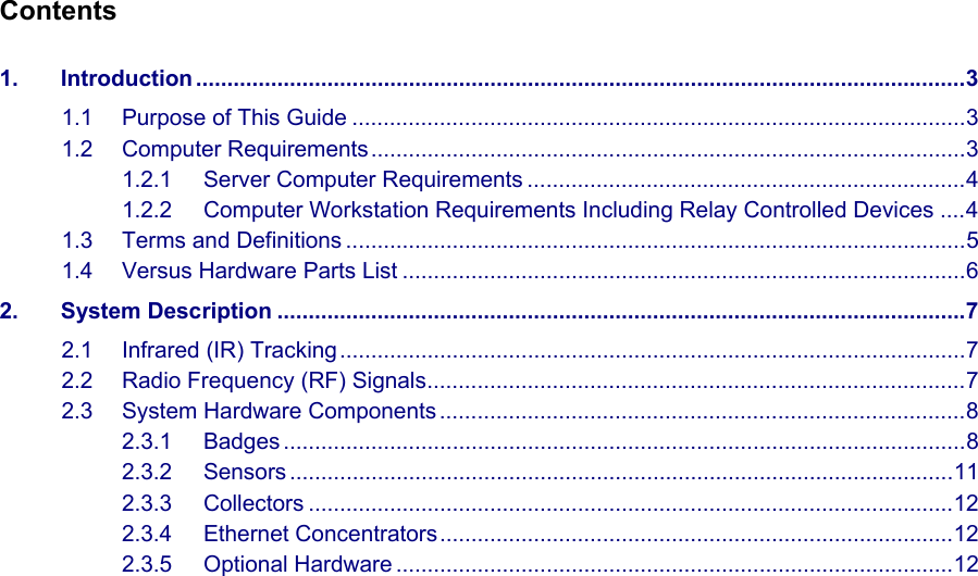   Contents  1. Introduction ...........................................................................................................................3 1.1 Purpose of This Guide ..................................................................................................3 1.2 Computer Requirements...............................................................................................3 1.2.1 Server Computer Requirements ......................................................................4 1.2.2 Computer Workstation Requirements Including Relay Controlled Devices ....4 1.3 Terms and Definitions ...................................................................................................5 1.4 Versus Hardware Parts List ..........................................................................................6 2. System Description ..............................................................................................................7 2.1 Infrared (IR) Tracking ....................................................................................................7 2.2 Radio Frequency (RF) Signals......................................................................................7 2.3 System Hardware Components ....................................................................................8 2.3.1 Badges .............................................................................................................8 2.3.2 Sensors ..........................................................................................................11 2.3.3 Collectors .......................................................................................................12 2.3.4 Ethernet Concentrators..................................................................................12 2.3.5 Optional Hardware .........................................................................................12   