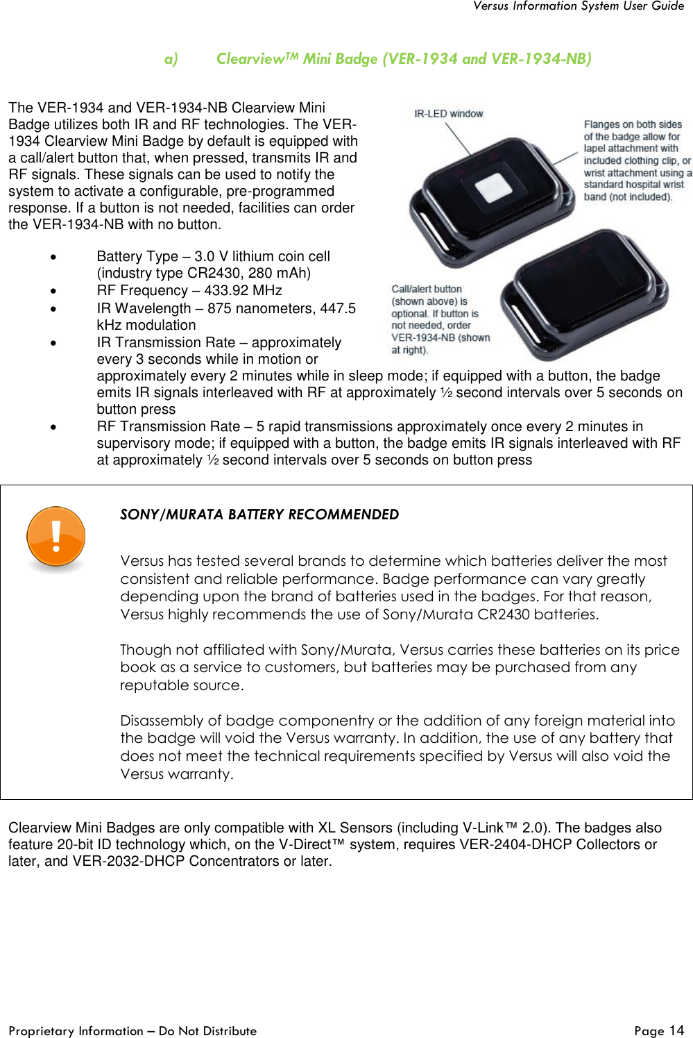   Versus Information System User Guide  Proprietary Information – Do Not Distribute   Page 14  a) ClearviewTM Mini Badge (VER-1934 and VER-1934-NB)  The VER-1934 and VER-1934-NB Clearview Mini Badge utilizes both IR and RF technologies. The VER-1934 Clearview Mini Badge by default is equipped with a call/alert button that, when pressed, transmits IR and RF signals. These signals can be used to notify the system to activate a configurable, pre-programmed response. If a button is not needed, facilities can order the VER-1934-NB with no button. •  Battery Type – 3.0 V lithium coin cell (industry type CR2430, 280 mAh) •  RF Frequency – 433.92 MHz •  IR Wavelength – 875 nanometers, 447.5 kHz modulation •  IR Transmission Rate – approximately every 3 seconds while in motion or approximately every 2 minutes while in sleep mode; if equipped with a button, the badge emits IR signals interleaved with RF at approximately ½ second intervals over 5 seconds on button press •  RF Transmission Rate – 5 rapid transmissions approximately once every 2 minutes in supervisory mode; if equipped with a button, the badge emits IR signals interleaved with RF at approximately ½ second intervals over 5 seconds on button press    SONY/MURATA BATTERY RECOMMENDED   Versus has tested several brands to determine which batteries deliver the most consistent and reliable performance. Badge performance can vary greatly depending upon the brand of batteries used in the badges. For that reason, Versus highly recommends the use of Sony/Murata CR2430 batteries.   Though not affiliated with Sony/Murata, Versus carries these batteries on its price book as a service to customers, but batteries may be purchased from any reputable source.  Disassembly of badge componentry or the addition of any foreign material into the badge will void the Versus warranty. In addition, the use of any battery that does not meet the technical requirements specified by Versus will also void the Versus warranty.     Clearview Mini Badges are only compatible with XL Sensors (including V-Link™ 2.0). The badges also feature 20-bit ID technology which, on the V-Direct™ system, requires VER-2404-DHCP Collectors or later, and VER-2032-DHCP Concentrators or later.  