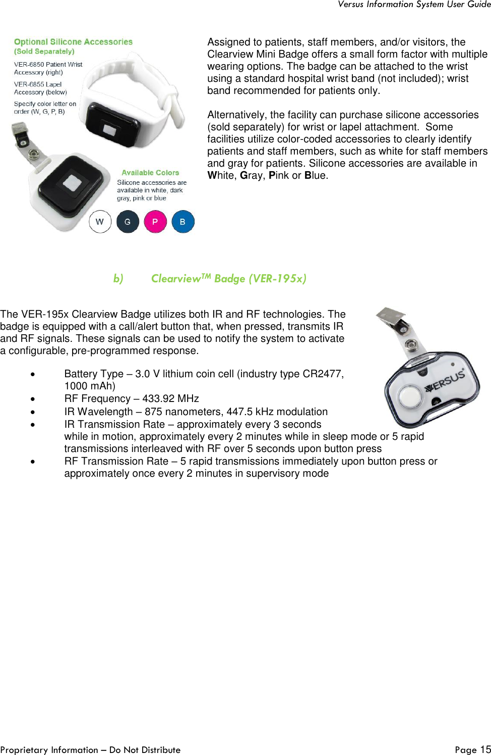   Versus Information System User Guide  Proprietary Information – Do Not Distribute   Page 15  Assigned to patients, staff members, and/or visitors, the Clearview Mini Badge offers a small form factor with multiple wearing options. The badge can be attached to the wrist using a standard hospital wrist band (not included); wrist band recommended for patients only.   Alternatively, the facility can purchase silicone accessories (sold separately) for wrist or lapel attachment.  Some facilities utilize color-coded accessories to clearly identify patients and staff members, such as white for staff members and gray for patients. Silicone accessories are available in White, Gray, Pink or Blue.     b) ClearviewTM Badge (VER-195x)  The VER-195x Clearview Badge utilizes both IR and RF technologies. The badge is equipped with a call/alert button that, when pressed, transmits IR and RF signals. These signals can be used to notify the system to activate a configurable, pre-programmed response.  •  Battery Type – 3.0 V lithium coin cell (industry type CR2477, 1000 mAh) •  RF Frequency – 433.92 MHz •  IR Wavelength – 875 nanometers, 447.5 kHz modulation •  IR Transmission Rate – approximately every 3 seconds while in motion, approximately every 2 minutes while in sleep mode or 5 rapid transmissions interleaved with RF over 5 seconds upon button press •  RF Transmission Rate – 5 rapid transmissions immediately upon button press or approximately once every 2 minutes in supervisory mode    