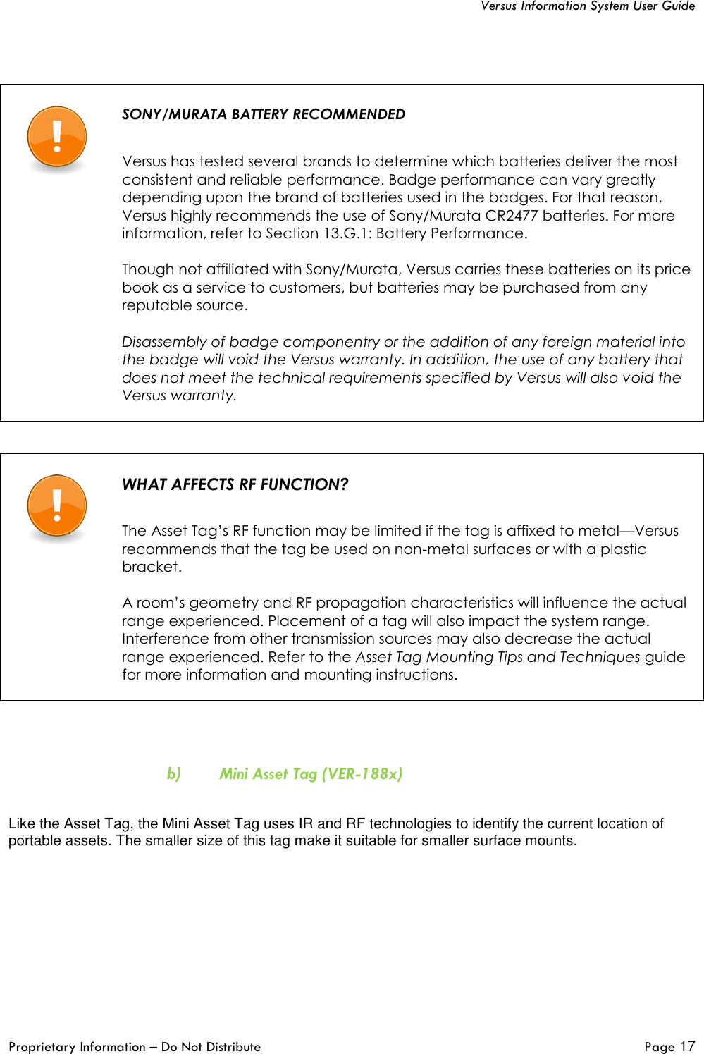   Versus Information System User Guide  Proprietary Information – Do Not Distribute   Page 17      SONY/MURATA BATTERY RECOMMENDED   Versus has tested several brands to determine which batteries deliver the most consistent and reliable performance. Badge performance can vary greatly depending upon the brand of batteries used in the badges. For that reason, Versus highly recommends the use of Sony/Murata CR2477 batteries. For more information, refer to Section 13.G.1: Battery Performance.  Though not affiliated with Sony/Murata, Versus carries these batteries on its price book as a service to customers, but batteries may be purchased from any reputable source.  Disassembly of badge componentry or the addition of any foreign material into the badge will void the Versus warranty. In addition, the use of any battery that does not meet the technical requirements specified by Versus will also void the Versus warranty.       WHAT AFFECTS RF FUNCTION?   The Asset Tag’s RF function may be limited if the tag is affixed to metal—Versus recommends that the tag be used on non-metal surfaces or with a plastic bracket.  A room’s geometry and RF propagation characteristics will influence the actual range experienced. Placement of a tag will also impact the system range. Interference from other transmission sources may also decrease the actual range experienced. Refer to the Asset Tag Mounting Tips and Techniques guide for more information and mounting instructions.    b) Mini Asset Tag (VER-188x)  Like the Asset Tag, the Mini Asset Tag uses IR and RF technologies to identify the current location of portable assets. The smaller size of this tag make it suitable for smaller surface mounts. 