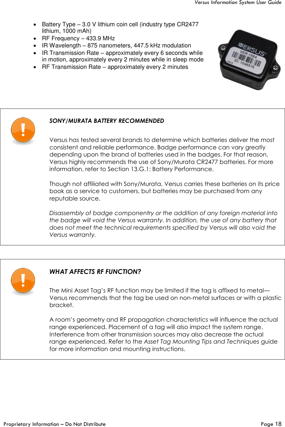   Versus Information System User Guide  Proprietary Information – Do Not Distribute   Page 18  •  Battery Type – 3.0 V lithium coin cell (industry type CR2477 lithium, 1000 mAh) •  RF Frequency – 433.9 MHz •  IR Wavelength – 875 nanometers, 447.5 kHz modulation •  IR Transmission Rate – approximately every 6 seconds while in motion, approximately every 2 minutes while in sleep mode •  RF Transmission Rate – approximately every 2 minutes      SONY/MURATA BATTERY RECOMMENDED   Versus has tested several brands to determine which batteries deliver the most consistent and reliable performance. Badge performance can vary greatly depending upon the brand of batteries used in the badges. For that reason, Versus highly recommends the use of Sony/Murata CR2477 batteries. For more information, refer to Section 13.G.1: Battery Performance.  Though not affiliated with Sony/Murata, Versus carries these batteries on its price book as a service to customers, but batteries may be purchased from any reputable source.  Disassembly of badge componentry or the addition of any foreign material into the badge will void the Versus warranty. In addition, the use of any battery that does not meet the technical requirements specified by Versus will also void the Versus warranty.        WHAT AFFECTS RF FUNCTION?   The Mini Asset Tag’s RF function may be limited if the tag is affixed to metal—Versus recommends that the tag be used on non-metal surfaces or with a plastic bracket.   A room’s geometry and RF propagation characteristics will influence the actual range experienced. Placement of a tag will also impact the system range. Interference from other transmission sources may also decrease the actual range experienced. Refer to the Asset Tag Mounting Tips and Techniques guide for more information and mounting instructions.     