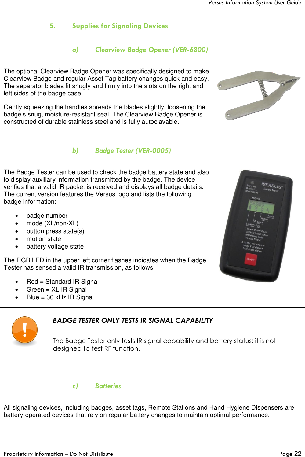   Versus Information System User Guide  Proprietary Information – Do Not Distribute   Page 22  5. Supplies for Signaling Devices  a) Clearview Badge Opener (VER-6800)  The optional Clearview Badge Opener was specifically designed to make Clearview Badge and regular Asset Tag battery changes quick and easy. The separator blades fit snugly and firmly into the slots on the right and left sides of the badge case.  Gently squeezing the handles spreads the blades slightly, loosening the badge’s snug, moisture-resistant seal. The Clearview Badge Opener is constructed of durable stainless steel and is fully autoclavable.  b) Badge Tester (VER-0005)  The Badge Tester can be used to check the badge battery state and also to display auxiliary information transmitted by the badge. The device verifies that a valid IR packet is received and displays all badge details. The current version features the Versus logo and lists the following badge information:  •  badge number •  mode (XL/non-XL) •  button press state(s) •  motion state  •  battery voltage state The RGB LED in the upper left corner flashes indicates when the Badge Tester has sensed a valid IR transmission, as follows: •  Red = Standard IR Signal  •  Green = XL IR Signal  •  Blue = 36 kHz IR Signal   BADGE TESTER ONLY TESTS IR SIGNAL CAPABILITY   The Badge Tester only tests IR signal capability and battery status; it is not designed to test RF function.   c) Batteries  All signaling devices, including badges, asset tags, Remote Stations and Hand Hygiene Dispensers are battery-operated devices that rely on regular battery changes to maintain optimal performance.  