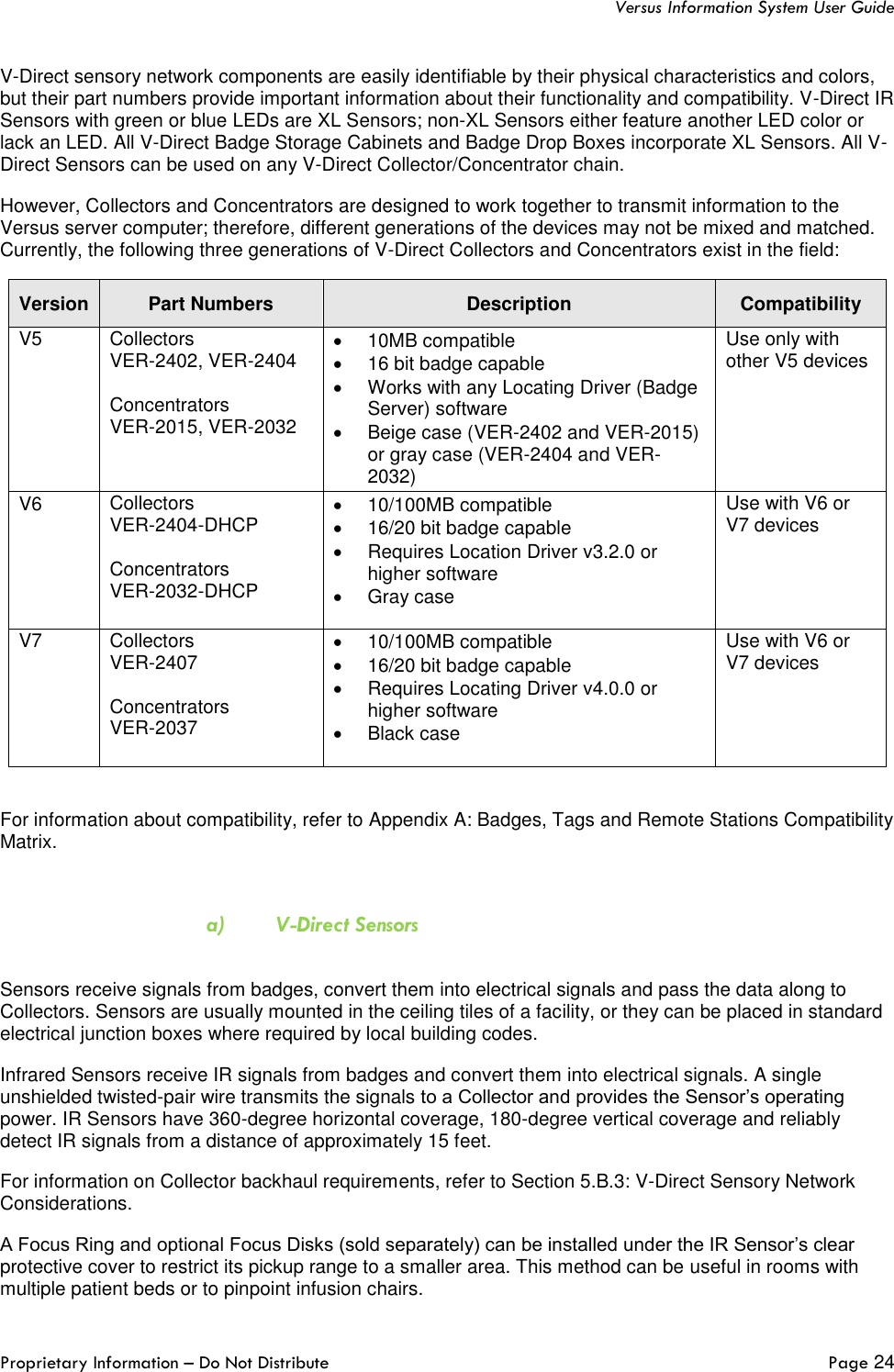   Versus Information System User Guide  Proprietary Information – Do Not Distribute   Page 24  V-Direct sensory network components are easily identifiable by their physical characteristics and colors, but their part numbers provide important information about their functionality and compatibility. V-Direct IR Sensors with green or blue LEDs are XL Sensors; non-XL Sensors either feature another LED color or lack an LED. All V-Direct Badge Storage Cabinets and Badge Drop Boxes incorporate XL Sensors. All V-Direct Sensors can be used on any V-Direct Collector/Concentrator chain.  However, Collectors and Concentrators are designed to work together to transmit information to the Versus server computer; therefore, different generations of the devices may not be mixed and matched. Currently, the following three generations of V-Direct Collectors and Concentrators exist in the field: Version Part Numbers Description Compatibility V5 Collectors VER-2402, VER-2404  Concentrators  VER-2015, VER-2032 •  10MB compatible •  16 bit badge capable •  Works with any Locating Driver (Badge Server) software •  Beige case (VER-2402 and VER-2015) or gray case (VER-2404 and VER-2032)   Use only with other V5 devices V6 Collectors  VER-2404-DHCP  Concentrators  VER-2032-DHCP  •  10/100MB compatible •  16/20 bit badge capable •  Requires Location Driver v3.2.0 or higher software •  Gray case  Use with V6 or V7 devices V7 Collectors  VER-2407  Concentrators VER-2037 •  10/100MB compatible •  16/20 bit badge capable •  Requires Locating Driver v4.0.0 or higher software •  Black case Use with V6 or V7 devices  For information about compatibility, refer to Appendix A: Badges, Tags and Remote Stations Compatibility Matrix.  a) V-Direct Sensors  Sensors receive signals from badges, convert them into electrical signals and pass the data along to Collectors. Sensors are usually mounted in the ceiling tiles of a facility, or they can be placed in standard electrical junction boxes where required by local building codes. Infrared Sensors receive IR signals from badges and convert them into electrical signals. A single unshielded twisted-pair wire transmits the signals to a Collector and provides the Sensor’s operating power. IR Sensors have 360-degree horizontal coverage, 180-degree vertical coverage and reliably detect IR signals from a distance of approximately 15 feet.  For information on Collector backhaul requirements, refer to Section 5.B.3: V-Direct Sensory Network Considerations. A Focus Ring and optional Focus Disks (sold separately) can be installed under the IR Sensor’s clear protective cover to restrict its pickup range to a smaller area. This method can be useful in rooms with multiple patient beds or to pinpoint infusion chairs. 