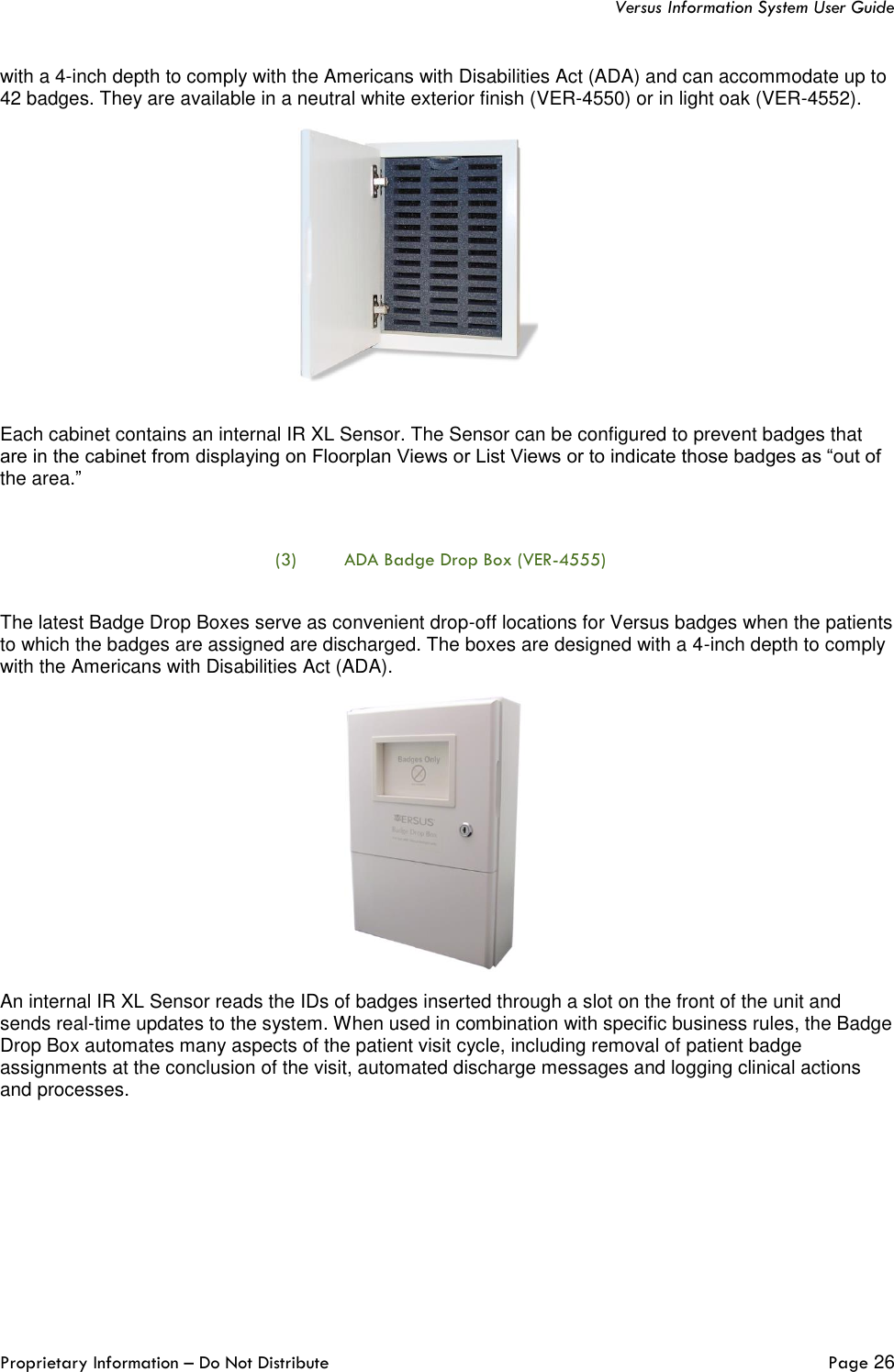   Versus Information System User Guide  Proprietary Information – Do Not Distribute   Page 26  with a 4-inch depth to comply with the Americans with Disabilities Act (ADA) and can accommodate up to 42 badges. They are available in a neutral white exterior finish (VER-4550) or in light oak (VER-4552).  Each cabinet contains an internal IR XL Sensor. The Sensor can be configured to prevent badges that are in the cabinet from displaying on Floorplan Views or List Views or to indicate those badges as “out of the area.”  (3) ADA Badge Drop Box (VER-4555)  The latest Badge Drop Boxes serve as convenient drop-off locations for Versus badges when the patients to which the badges are assigned are discharged. The boxes are designed with a 4-inch depth to comply with the Americans with Disabilities Act (ADA).  An internal IR XL Sensor reads the IDs of badges inserted through a slot on the front of the unit and sends real-time updates to the system. When used in combination with specific business rules, the Badge Drop Box automates many aspects of the patient visit cycle, including removal of patient badge assignments at the conclusion of the visit, automated discharge messages and logging clinical actions and processes.     