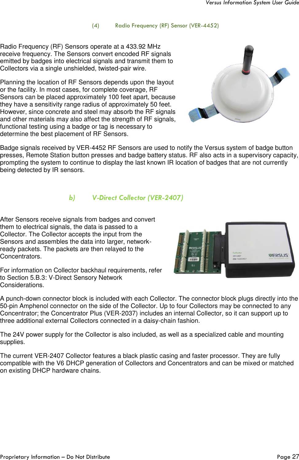   Versus Information System User Guide  Proprietary Information – Do Not Distribute   Page 27  (4) Radio Frequency (RF) Sensor (VER-4452)  Radio Frequency (RF) Sensors operate at a 433.92 MHz receive frequency. The Sensors convert encoded RF signals emitted by badges into electrical signals and transmit them to Collectors via a single unshielded, twisted-pair wire.  Planning the location of RF Sensors depends upon the layout or the facility. In most cases, for complete coverage, RF Sensors can be placed approximately 100 feet apart, because they have a sensitivity range radius of approximately 50 feet. However, since concrete and steel may absorb the RF signals and other materials may also affect the strength of RF signals, functional testing using a badge or tag is necessary to determine the best placement of RF Sensors. Badge signals received by VER-4452 RF Sensors are used to notify the Versus system of badge button presses, Remote Station button presses and badge battery status. RF also acts in a supervisory capacity, prompting the system to continue to display the last known IR location of badges that are not currently being detected by IR sensors.  b) V-Direct Collector (VER-2407)  After Sensors receive signals from badges and convert them to electrical signals, the data is passed to a Collector. The Collector accepts the input from the Sensors and assembles the data into larger, network-ready packets. The packets are then relayed to the Concentrators. For information on Collector backhaul requirements, refer to Section 5.B.3: V-Direct Sensory Network Considerations. A punch-down connector block is included with each Collector. The connector block plugs directly into the 50-pin Amphenol connector on the side of the Collector. Up to four Collectors may be connected to any Concentrator; the Concentrator Plus (VER-2037) includes an internal Collector, so it can support up to three additional external Collectors connected in a daisy-chain fashion. The 24V power supply for the Collector is also included, as well as a specialized cable and mounting supplies.  The current VER-2407 Collector features a black plastic casing and faster processor. They are fully compatible with the V6 DHCP generation of Collectors and Concentrators and can be mixed or matched on existing DHCP hardware chains.   