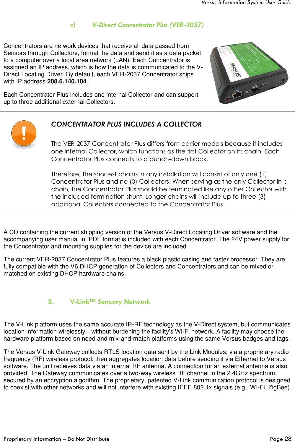   Versus Information System User Guide  Proprietary Information – Do Not Distribute   Page 28  c) V-Direct Concentrator Plus (VER-2037)  Concentrators are network devices that receive all data passed from Sensors through Collectors, format the data and send it as a data packet to a computer over a local area network (LAN). Each Concentrator is assigned an IP address, which is how the data is communicated to the V-Direct Locating Driver. By default, each VER-2037 Concentrator ships with IP address 208.6.140.104. Each Concentrator Plus includes one internal Collector and can support up to three additional external Collectors.    CONCENTRATOR PLUS INCLUDES A COLLECTOR   The VER-2037 Concentrator Plus differs from earlier models because it includes one internal Collector, which functions as the first Collector on its chain. Each Concentrator Plus connects to a punch-down block.  Therefore, the shortest chains in any installation will consist of only one (1) Concentrator Plus and no (0) Collectors. When serving as the only Collector in a chain, the Concentrator Plus should be terminated like any other Collector with the included termination shunt. Longer chains will include up to three (3) additional Collectors connected to the Concentrator Plus.   A CD containing the current shipping version of the Versus V-Direct Locating Driver software and the accompanying user manual in .PDF format is included with each Concentrator. The 24V power supply for the Concentrator and mounting supplies for the device are included. The current VER-2037 Concentrator Plus features a black plastic casing and faster processor. They are fully compatible with the V6 DHCP generation of Collectors and Concentrators and can be mixed or matched on existing DHCP hardware chains.   2. V-LinkTM Sensory Network  The V-Link platform uses the same accurate IR-RF technology as the V-Direct system, but communicates location information wirelessly—without burdening the facility’s Wi-Fi network. A facility may choose the hardware platform based on need and mix-and-match platforms using the same Versus badges and tags.  The Versus V-Link Gateway collects RTLS location data sent by the Link Modules, via a proprietary radio frequency (RF) wireless protocol, then aggregates location data before sending it via Ethernet to Versus software. The unit receives data via an internal RF antenna. A connection for an external antenna is also provided. The Gateway communicates over a two-way wireless RF channel in the 2.4GHz spectrum, secured by an encryption algorithm. The proprietary, patented V-Link communication protocol is designed to coexist with other networks and will not interfere with existing IEEE 802.1x signals (e.g., Wi-Fi, ZigBee).  