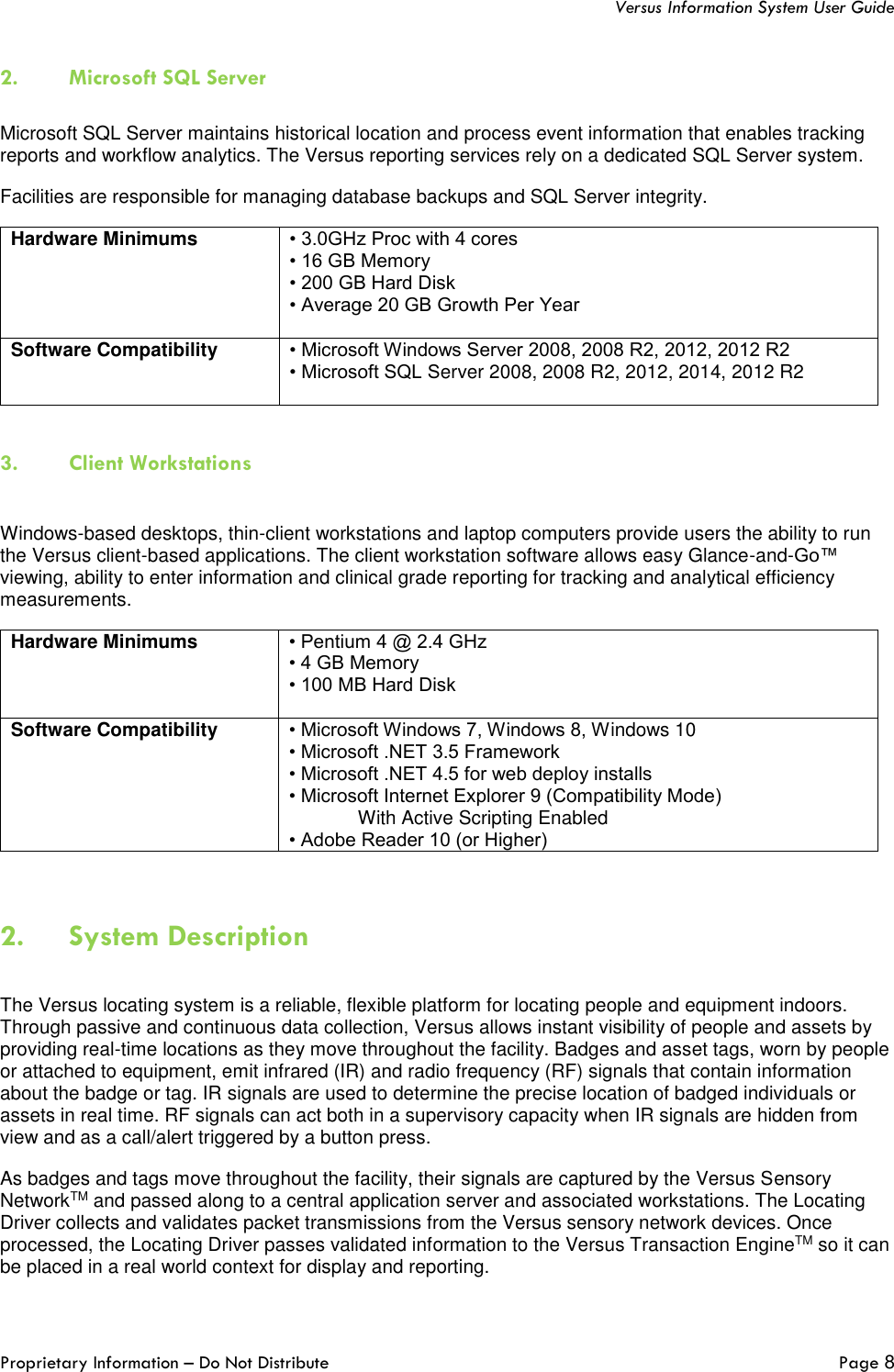   Versus Information System User Guide  Proprietary Information – Do Not Distribute   Page 8  2. Microsoft SQL Server    Microsoft SQL Server maintains historical location and process event information that enables tracking reports and workflow analytics. The Versus reporting services rely on a dedicated SQL Server system.  Facilities are responsible for managing database backups and SQL Server integrity. Hardware Minimums • 3.0GHz Proc with 4 cores  • 16 GB Memory  • 200 GB Hard Disk  • Average 20 GB Growth Per Year  Software Compatibility • Microsoft Windows Server 2008, 2008 R2, 2012, 2012 R2  • Microsoft SQL Server 2008, 2008 R2, 2012, 2014, 2012 R2    3. Client Workstations  Windows-based desktops, thin-client workstations and laptop computers provide users the ability to run the Versus client-based applications. The client workstation software allows easy Glance-and-Go™ viewing, ability to enter information and clinical grade reporting for tracking and analytical efficiency measurements. Hardware Minimums • Pentium 4 @ 2.4 GHz  • 4 GB Memory  • 100 MB Hard Disk   Software Compatibility • Microsoft Windows 7, Windows 8, Windows 10  • Microsoft .NET 3.5 Framework  • Microsoft .NET 4.5 for web deploy installs  • Microsoft Internet Explorer 9 (Compatibility Mode)  With Active Scripting Enabled  • Adobe Reader 10 (or Higher)   2. System Description  The Versus locating system is a reliable, flexible platform for locating people and equipment indoors. Through passive and continuous data collection, Versus allows instant visibility of people and assets by providing real-time locations as they move throughout the facility. Badges and asset tags, worn by people or attached to equipment, emit infrared (IR) and radio frequency (RF) signals that contain information about the badge or tag. IR signals are used to determine the precise location of badged individuals or assets in real time. RF signals can act both in a supervisory capacity when IR signals are hidden from view and as a call/alert triggered by a button press. As badges and tags move throughout the facility, their signals are captured by the Versus Sensory NetworkTM and passed along to a central application server and associated workstations. The Locating Driver collects and validates packet transmissions from the Versus sensory network devices. Once processed, the Locating Driver passes validated information to the Versus Transaction EngineTM so it can be placed in a real world context for display and reporting.  