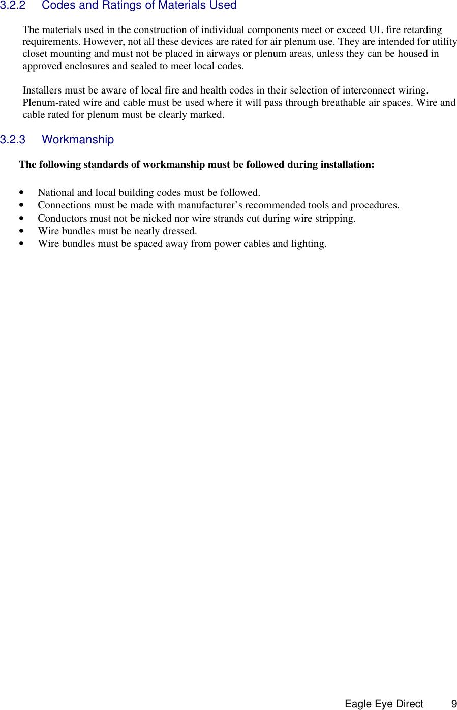  Eagle Eye Direct      9 3.2.2 Codes and Ratings of Materials Used  The materials used in the construction of individual components meet or exceed UL fire retarding requirements. However, not all these devices are rated for air plenum use. They are intended for utility closet mounting and must not be placed in airways or plenum areas, unless they can be housed in approved enclosures and sealed to meet local codes.  Installers must be aware of local fire and health codes in their selection of interconnect wiring. Plenum-rated wire and cable must be used where it will pass through breathable air spaces. Wire and cable rated for plenum must be clearly marked.  3.2.3 Workmanship  The following standards of workmanship must be followed during installation:  • National and local building codes must be followed. • Connections must be made with manufacturer’s recommended tools and procedures. • Conductors must not be nicked nor wire strands cut during wire stripping. • Wire bundles must be neatly dressed. • Wire bundles must be spaced away from power cables and lighting.     