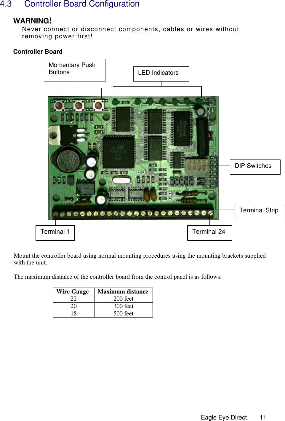  Eagle Eye Direct      114.3 Controller Board Configuration   WARNING! Never connect or disconnect components, cables or wires without    removing power first!  Controller Board           Mount the controller board using normal mounting procedures using the mounting brackets supplied with the unit.   The maximum distance of the controller board from the control panel is as follows:  Wire Gauge Maximum distance  22 200 feet 20 300 feet 18 500 feet          Terminal Strip DIP Switches LED Indicators Terminal 1 Terminal 24 Momentary Push Buttons 