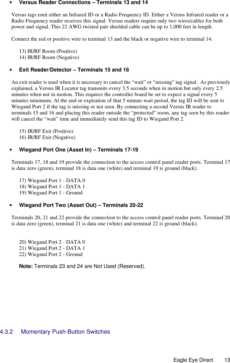  Eagle Eye Direct      13• Versus Reader Connections – Terminals 13 and 14  Versus tags emit either an Infrared ID or a Radio Frequency ID. Either a Versus Infrared reader or a Radio Frequency reader receives this signal. Versus readers require only two wires/cables for both power and signal. This 22 AWG twisted pair shielded cable can be up to 1,000 feet in length.   Connect the red or positive wire to terminal 13 and the black or negative wire to terminal 14.  13) IR/RF Room (Positive) 14) IR/RF Room (Negative)  • Exit Reader/Detector – Terminals 15 and 16  An exit reader is used when it is necessary to cancel the “wait” or “missing” tag signal.  As previously explained, a Versus IR Locator tag transmits every 3.5 seconds when in motion but only every 2.5 minutes when not in motion. This requires the controller board be set to expect a signal every 5 minutes minimum. At the end or expiration of that 5 minute-wait period, the tag ID will be sent to Wiegand Port 2 if the tag is missing or not seen. By connecting a second Versus IR reader to terminals 15 and 16 and placing this reader outside the “protected” room, any tag seen by this reader will cancel the “wait” time and immediately send this tag ID to Wiegand Port 2.  15) IR/RF Exit (Positive) 16) IR/RF Exit (Negative)  • Wiegand Port One (Asset In) – Terminals 17-19  Terminals 17, 18 and 19 provide the connection to the access control panel reader ports. Terminal 17 is data zero (green), terminal 18 is data one (white) and terminal 19 is ground (black).  17) Wiegand Port 1 - DATA 0 18) Wiegand Port 1 - DATA 1 19) Wiegand Port 1 - Ground  • Wiegand Port Two (Asset Out) – Terminals 20-22  Terminals 20, 21 and 22 provide the connection to the access control panel reader ports. Terminal 20 is data zero (green), terminal 21 is data one (white) and terminal 22 is ground (black).   20) Wiegand Port 2 - DATA 0 21) Wiegand Port 2 - DATA 1 22) Wiegand Port 2 - Ground  Note: Terminals 23 and 24 are Not Used (Reserved).         4.3.2 Momentary Push-Button Switches  