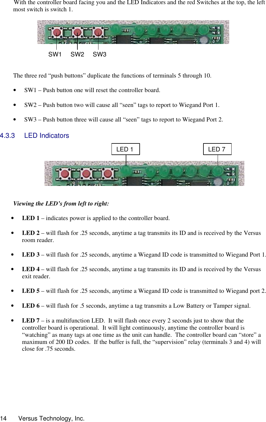  14      Versus Technology, Inc. With the controller board facing you and the LED Indicators and the red Switches at the top, the left most switch is switch 1.         The three red “push buttons” duplicate the functions of terminals 5 through 10.  • SW1 – Push button one will reset the controller board.  • SW2 – Push button two will cause all “seen” tags to report to Wiegand Port 1.  • SW3 – Push button three will cause all “seen” tags to report to Wiegand Port 2.  4.3.3 LED Indicators       Viewing the LED’s from left to right:  • LED 1 – indicates power is applied to the controller board.  • LED 2 – will flash for .25 seconds, anytime a tag transmits its ID and is received by the Versus room reader.  • LED 3 – will flash for .25 seconds, anytime a Wiegand ID code is transmitted to Wiegand Port 1.  • LED 4 – will flash for .25 seconds, anytime a tag transmits its ID and is received by the Versus exit reader.  • LED 5 – will flash for .25 seconds, anytime a Wiegand ID code is transmitted to Wiegand port 2.  • LED 6 – will flash for .5 seconds, anytime a tag transmits a Low Battery or Tamper signal.  • LED 7 – is a multifunction LED.  It will flash once every 2 seconds just to show that the controller board is operational.  It will light continuously, anytime the controller board is “watching” as many tags at one time as the unit can handle.  The controller board can “store” a maximum of 200 ID codes.  If the buffer is full, the “supervision” relay (terminals 3 and 4) will close for .75 seconds.  LED 1 LED 7 SW1 SW2 SW3 