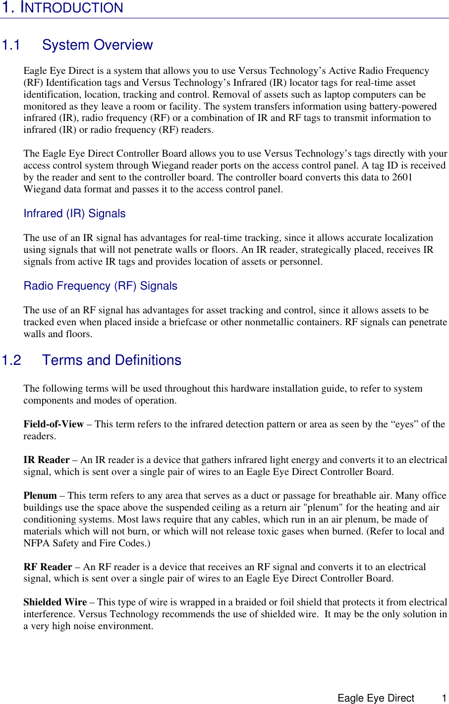  Eagle Eye Direct      11. INTRODUCTION   1.1 System Overview  Eagle Eye Direct is a system that allows you to use Versus Technology’s Active Radio Frequency (RF) Identification tags and Versus Technology’s Infrared (IR) locator tags for real-time asset identification, location, tracking and control. Removal of assets such as laptop computers can be monitored as they leave a room or facility. The system transfers information using battery-powered infrared (IR), radio frequency (RF) or a combination of IR and RF tags to transmit information to infrared (IR) or radio frequency (RF) readers.   The Eagle Eye Direct Controller Board allows you to use Versus Technology’s tags directly with your access control system through Wiegand reader ports on the access control panel. A tag ID is received by the reader and sent to the controller board. The controller board converts this data to 2601 Wiegand data format and passes it to the access control panel.   Infrared (IR) Signals  The use of an IR signal has advantages for real-time tracking, since it allows accurate localization using signals that will not penetrate walls or floors. An IR reader, strategically placed, receives IR signals from active IR tags and provides location of assets or personnel.    Radio Frequency (RF) Signals   The use of an RF signal has advantages for asset tracking and control, since it allows assets to be tracked even when placed inside a briefcase or other nonmetallic containers. RF signals can penetrate walls and floors.    1.2 Terms and Definitions  The following terms will be used throughout this hardware installation guide, to refer to system components and modes of operation.  Field-of-View – This term refers to the infrared detection pattern or area as seen by the “eyes” of the readers.  IR Reader – An IR reader is a device that gathers infrared light energy and converts it to an electrical signal, which is sent over a single pair of wires to an Eagle Eye Direct Controller Board.  Plenum – This term refers to any area that serves as a duct or passage for breathable air. Many office buildings use the space above the suspended ceiling as a return air &quot;plenum&quot; for the heating and air conditioning systems. Most laws require that any cables, which run in an air plenum, be made of materials which will not burn, or which will not release toxic gases when burned. (Refer to local and NFPA Safety and Fire Codes.)  RF Reader – An RF reader is a device that receives an RF signal and converts it to an electrical signal, which is sent over a single pair of wires to an Eagle Eye Direct Controller Board.  Shielded Wire – This type of wire is wrapped in a braided or foil shield that protects it from electrical interference. Versus Technology recommends the use of shielded wire.  It may be the only solution in a very high noise environment.  