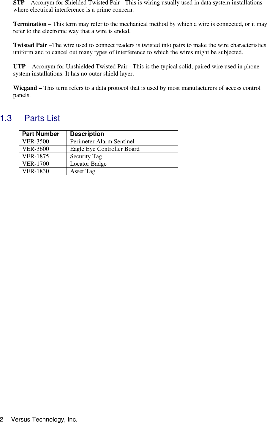  Versus Technology, Inc. 2STP – Acronym for Shielded Twisted Pair - This is wiring usually used in data system installations where electrical interference is a prime concern.  Termination – This term may refer to the mechanical method by which a wire is connected, or it may refer to the electronic way that a wire is ended.  Twisted Pair –The wire used to connect readers is twisted into pairs to make the wire characteristics uniform and to cancel out many types of interference to which the wires might be subjected.  UTP – Acronym for Unshielded Twisted Pair - This is the typical solid, paired wire used in phone system installations. It has no outer shield layer.  Wiegand – This term refers to a data protocol that is used by most manufacturers of access control panels.   1.3 Parts List  Part Number  Description VER-3500 Perimeter Alarm Sentinel VER-3600 Eagle Eye Controller Board VER-1875 Security Tag VER-1700 Locator Badge VER-1830 Asset Tag     
