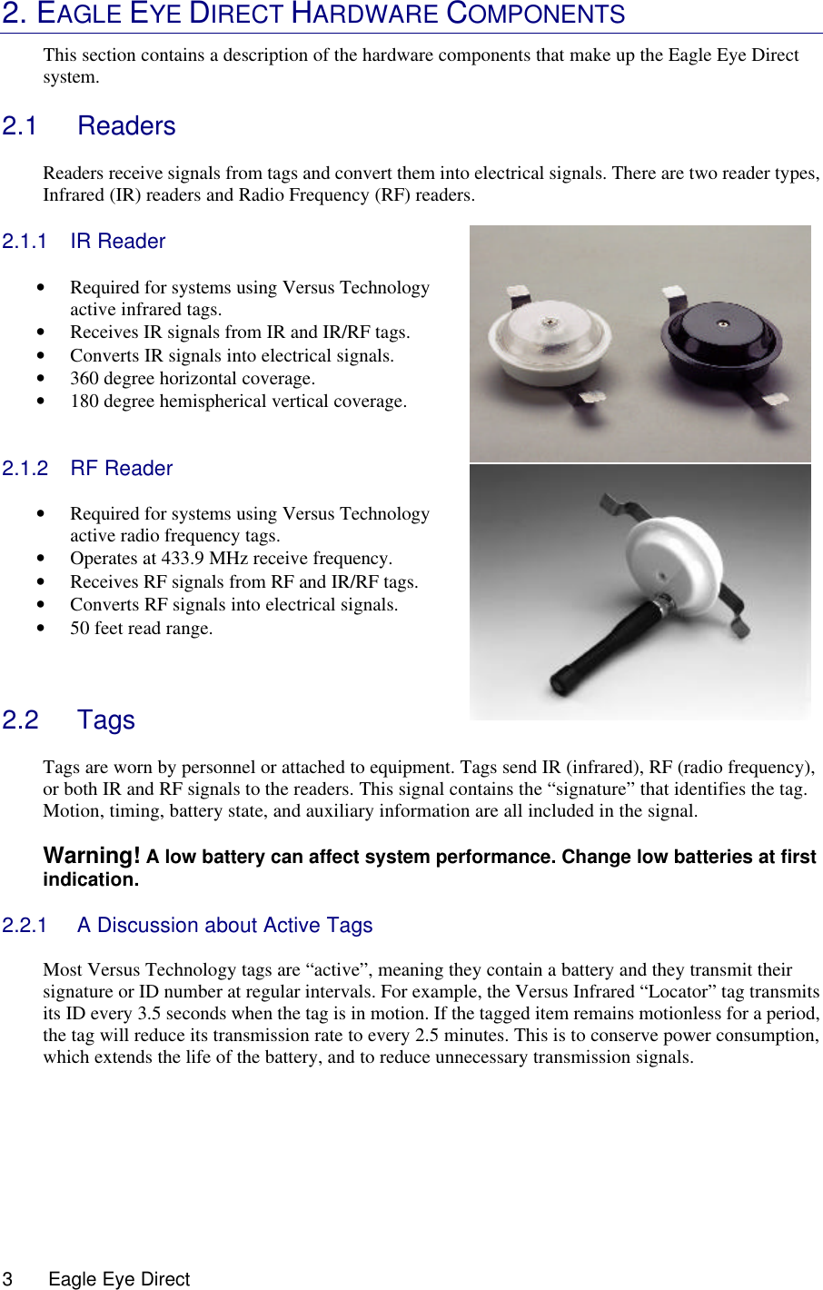  3      Eagle Eye Direct        2. EAGLE EYE DIRECT HARDWARE COMPONENTS This section contains a description of the hardware components that make up the Eagle Eye Direct system.     2.1 Readers  Readers receive signals from tags and convert them into electrical signals. There are two reader types, Infrared (IR) readers and Radio Frequency (RF) readers.  2.1.1 IR Reader  • Required for systems using Versus Technology active infrared tags. • Receives IR signals from IR and IR/RF tags. • Converts IR signals into electrical signals.  • 360 degree horizontal coverage. • 180 degree hemispherical vertical coverage.   2.1.2 RF Reader  • Required for systems using Versus Technology active radio frequency tags.  • Operates at 433.9 MHz receive frequency. • Receives RF signals from RF and IR/RF tags. • Converts RF signals into electrical signals.  • 50 feet read range.    2.2 Tags  Tags are worn by personnel or attached to equipment. Tags send IR (infrared), RF (radio frequency), or both IR and RF signals to the readers. This signal contains the “signature” that identifies the tag. Motion, timing, battery state, and auxiliary information are all included in the signal.  Warning! A low battery can affect system performance. Change low batteries at first indication.   2.2.1 A Discussion about Active Tags  Most Versus Technology tags are “active”, meaning they contain a battery and they transmit their signature or ID number at regular intervals. For example, the Versus Infrared “Locator” tag transmits its ID every 3.5 seconds when the tag is in motion. If the tagged item remains motionless for a period, the tag will reduce its transmission rate to every 2.5 minutes. This is to conserve power consumption, which extends the life of the battery, and to reduce unnecessary transmission signals.       