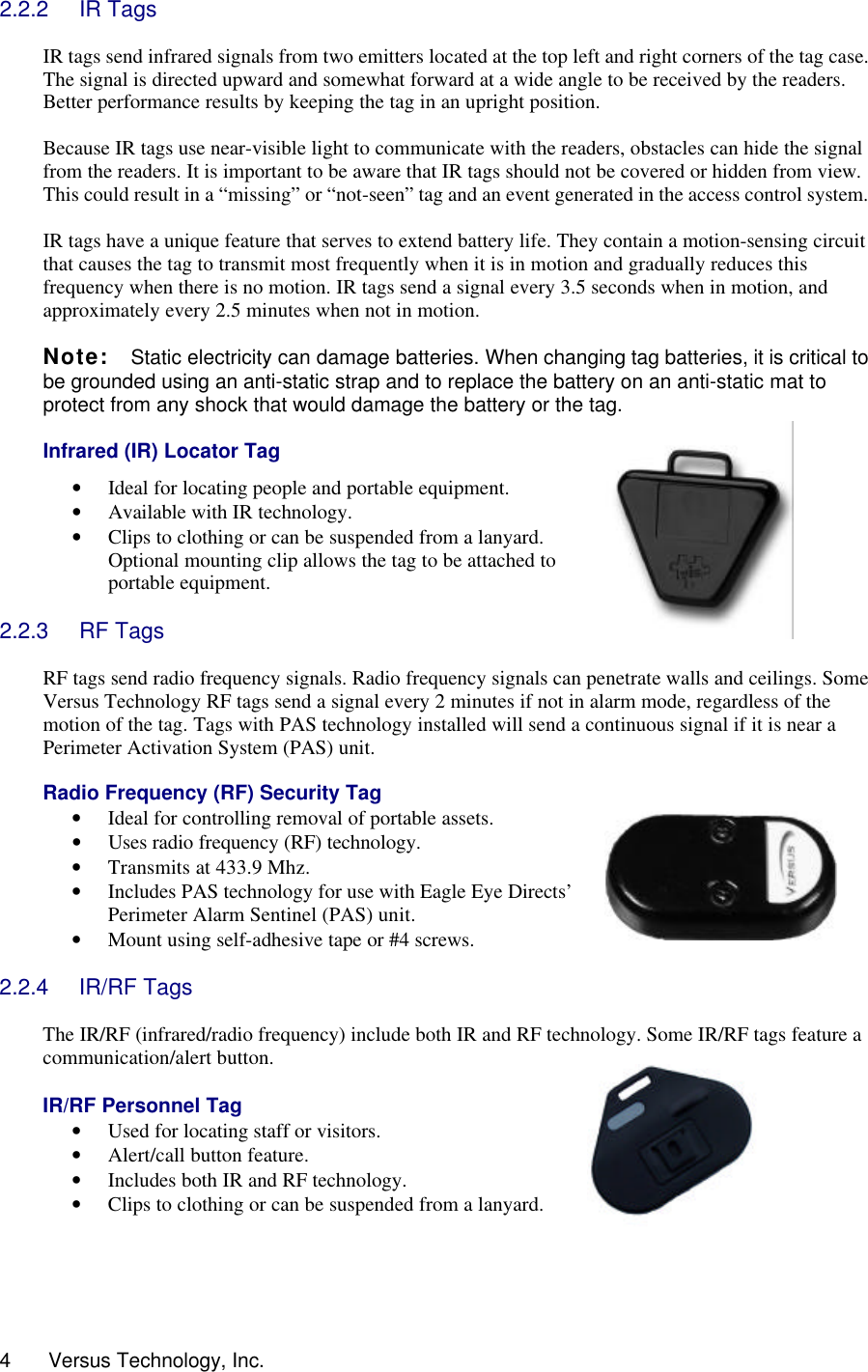  4      Versus Technology, Inc. 2.2.2 IR Tags  IR tags send infrared signals from two emitters located at the top left and right corners of the tag case. The signal is directed upward and somewhat forward at a wide angle to be received by the readers. Better performance results by keeping the tag in an upright position.  Because IR tags use near-visible light to communicate with the readers, obstacles can hide the signal from the readers. It is important to be aware that IR tags should not be covered or hidden from view. This could result in a “missing” or “not-seen” tag and an event generated in the access control system.  IR tags have a unique feature that serves to extend battery life. They contain a motion-sensing circuit that causes the tag to transmit most frequently when it is in motion and gradually reduces this frequency when there is no motion. IR tags send a signal every 3.5 seconds when in motion, and approximately every 2.5 minutes when not in motion.   Note:   Static electricity can damage batteries. When changing tag batteries, it is critical to be grounded using an anti-static strap and to replace the battery on an anti-static mat to protect from any shock that would damage the battery or the tag.     Infrared (IR) Locator Tag • Ideal for locating people and portable equipment. • Available with IR technology.  • Clips to clothing or can be suspended from a lanyard. Optional mounting clip allows the tag to be attached to portable equipment.  2.2.3 RF Tags   RF tags send radio frequency signals. Radio frequency signals can penetrate walls and ceilings. Some Versus Technology RF tags send a signal every 2 minutes if not in alarm mode, regardless of the motion of the tag. Tags with PAS technology installed will send a continuous signal if it is near a Perimeter Activation System (PAS) unit.  Radio Frequency (RF) Security Tag • Ideal for controlling removal of portable assets. • Uses radio frequency (RF) technology. • Transmits at 433.9 Mhz. • Includes PAS technology for use with Eagle Eye Directs’ Perimeter Alarm Sentinel (PAS) unit.  • Mount using self-adhesive tape or #4 screws.  2.2.4 IR/RF Tags  The IR/RF (infrared/radio frequency) include both IR and RF technology. Some IR/RF tags feature a communication/alert button.   IR/RF Personnel Tag • Used for locating staff or visitors. • Alert/call button feature. • Includes both IR and RF technology. • Clips to clothing or can be suspended from a lanyard.     