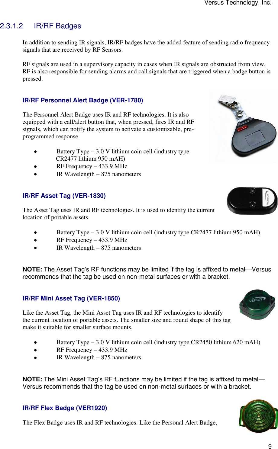 Versus Technology, Inc.  9 2.3.1.2  IR/RF Badges  In addition to sending IR signals, IR/RF badges have the added feature of sending radio frequency signals that are received by RF Sensors.  RF signals are used in a supervisory capacity in cases when IR signals are obstructed from view. RF is also responsible for sending alarms and call signals that are triggered when a badge button is pressed.    IR/RF Personnel Alert Badge (VER-1780)  The Personnel Alert Badge uses IR and RF technologies. It is also equipped with a call/alert button that, when pressed, fires IR and RF signals, which can notify the system to activate a customizable, pre-programmed response.   Battery Type – 3.0 V lithium coin cell (industry type                CR2477 lithium 950 mAH)  RF Frequency – 433.9 MHz  IR Wavelength – 875 nanometers   IR/RF Asset Tag (VER-1830)  The Asset Tag uses IR and RF technologies. It is used to identify the current location of portable assets.   Battery Type – 3.0 V lithium coin cell (industry type CR2477 lithium 950 mAH)  RF Frequency – 433.9 MHz  IR Wavelength – 875 nanometers   NOTE: The Asset Tag’s RF functions may be limited if the tag is affixed to metal—Versus recommends that the tag be used on non-metal surfaces or with a bracket.   IR/RF Mini Asset Tag (VER-1850)  Like the Asset Tag, the Mini Asset Tag uses IR and RF technologies to identify the current location of portable assets. The smaller size and round shape of this tag make it suitable for smaller surface mounts.   Battery Type – 3.0 V lithium coin cell (industry type CR2450 lithium 620 mAH)  RF Frequency – 433.9 MHz  IR Wavelength – 875 nanometers   NOTE: The Mini Asset Tag’s RF functions may be limited if the tag is affixed to metal—Versus recommends that the tag be used on non-metal surfaces or with a bracket.   IR/RF Flex Badge (VER1920)  The Flex Badge uses IR and RF technologies. Like the Personal Alert Badge, 