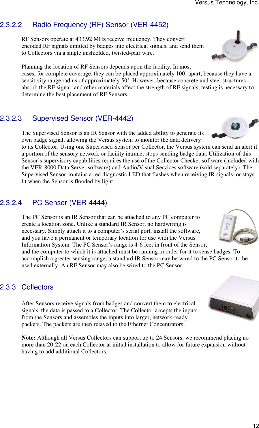 Versus Technology, Inc.  12 2.3.2.2  Radio Frequency (RF) Sensor (VER-4452)  RF Sensors operate at 433.92 MHz receive frequency. They convert encoded RF signals emitted by badges into electrical signals, and send them to Collectors via a single unshielded, twisted-pair wire.  Planning the location of RF Sensors depends upon the facility. In most cases, for complete coverage, they can be placed approximately 100’ apart, because they have a sensitivity range radius of approximately 50’. However, because concrete and steel structures absorb the RF signal, and other materials affect the strength of RF signals, testing is necessary to determine the best placement of RF Sensors.   2.3.2.3  Supervised Sensor (VER-4442)  The Supervised Sensor is an IR Sensor with the added ability to generate its own badge signal, allowing the Versus system to monitor the data delivery to its Collector. Using one Supervised Sensor per Collector, the Versus system can send an alert if a portion of the sensory network or facility intranet stops sending badge data. Utilization of this Sensor’s supervisory capabilities requires the use of the Collector Checker software (included with the VER-8000 Data Server software) and Audio/Visual Services software (sold separately). The Supervised Sensor contains a red diagnostic LED that flashes when receiving IR signals, or stays lit when the Sensor is flooded by light.   2.3.2.4  PC Sensor (VER-4444)  The PC Sensor is an IR Sensor that can be attached to any PC computer to create a location zone. Unlike a standard IR Sensor, no hardwiring is necessary. Simply attach it to a computer’s serial port, install the software, and you have a permanent or temporary location for use with the Versus Information System. The PC Sensor’s range is 4-6 feet in front of the Sensor, and the computer to which it is attached must be running in order for it to sense badges. To accomplish a greater sensing range, a standard IR Sensor may be wired to the PC Sensor to be used externally. An RF Sensor may also be wired to the PC Sensor.  2.3.3  Collectors  After Sensors receive signals from badges and convert them to electrical signals, the data is passed to a Collector. The Collector accepts the inputs from the Sensors and assembles the inputs into larger, network-ready packets. The packets are then relayed to the Ethernet Concentrators.   Note: Although all Versus Collectors can support up to 24 Sensors, we recommend placing no more than 20-22 on each Collector at initial installation to allow for future expansion without having to add additional Collectors.      