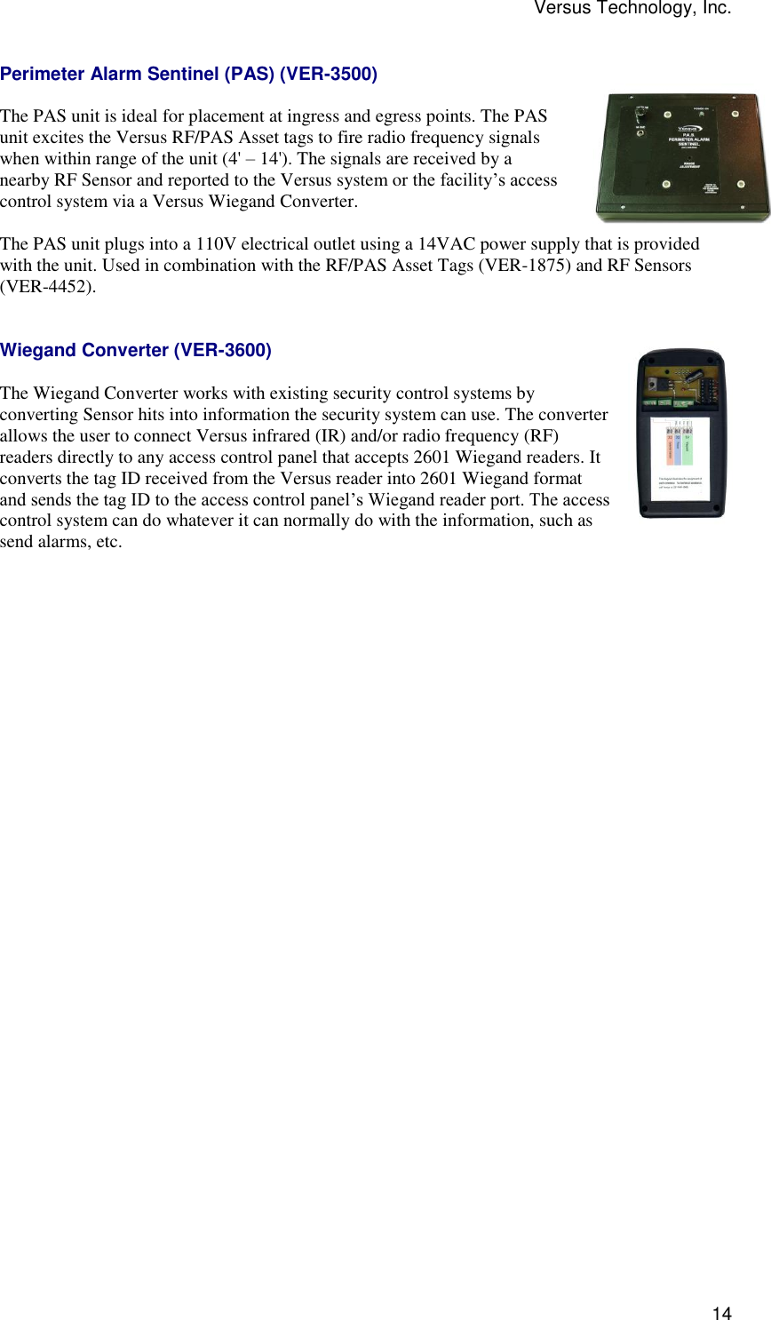 Versus Technology, Inc.  14 Perimeter Alarm Sentinel (PAS) (VER-3500)  The PAS unit is ideal for placement at ingress and egress points. The PAS unit excites the Versus RF/PAS Asset tags to fire radio frequency signals when within range of the unit (4&apos; – 14&apos;). The signals are received by a nearby RF Sensor and reported to the Versus system or the facility’s access control system via a Versus Wiegand Converter.  The PAS unit plugs into a 110V electrical outlet using a 14VAC power supply that is provided with the unit. Used in combination with the RF/PAS Asset Tags (VER-1875) and RF Sensors (VER-4452).   Wiegand Converter (VER-3600)  The Wiegand Converter works with existing security control systems by converting Sensor hits into information the security system can use. The converter allows the user to connect Versus infrared (IR) and/or radio frequency (RF) readers directly to any access control panel that accepts 2601 Wiegand readers. It converts the tag ID received from the Versus reader into 2601 Wiegand format and sends the tag ID to the access control panel’s Wiegand reader port. The access control system can do whatever it can normally do with the information, such as send alarms, etc. 