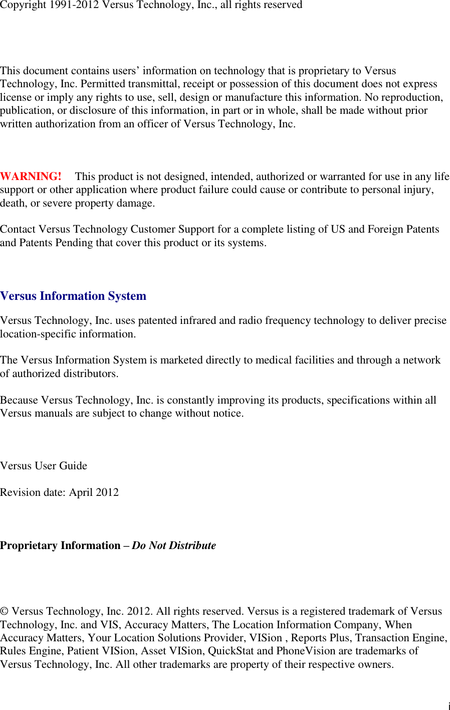   i Copyright 1991-2012 Versus Technology, Inc., all rights reserved     This document contains users’ information on technology that is proprietary to Versus Technology, Inc. Permitted transmittal, receipt or possession of this document does not express license or imply any rights to use, sell, design or manufacture this information. No reproduction, publication, or disclosure of this information, in part or in whole, shall be made without prior written authorization from an officer of Versus Technology, Inc.    WARNING!  This product is not designed, intended, authorized or warranted for use in any life support or other application where product failure could cause or contribute to personal injury, death, or severe property damage.  Contact Versus Technology Customer Support for a complete listing of US and Foreign Patents and Patents Pending that cover this product or its systems.    Versus Information System  Versus Technology, Inc. uses patented infrared and radio frequency technology to deliver precise location-specific information.  The Versus Information System is marketed directly to medical facilities and through a network of authorized distributors.  Because Versus Technology, Inc. is constantly improving its products, specifications within all Versus manuals are subject to change without notice.    Versus User Guide  Revision date: April 2012    Proprietary Information – Do Not Distribute     © Versus Technology, Inc. 2012. All rights reserved. Versus is a registered trademark of Versus Technology, Inc. and VIS, Accuracy Matters, The Location Information Company, When Accuracy Matters, Your Location Solutions Provider, VISion , Reports Plus, Transaction Engine, Rules Engine, Patient VISion, Asset VISion, QuickStat and PhoneVision are trademarks of Versus Technology, Inc. All other trademarks are property of their respective owners. 