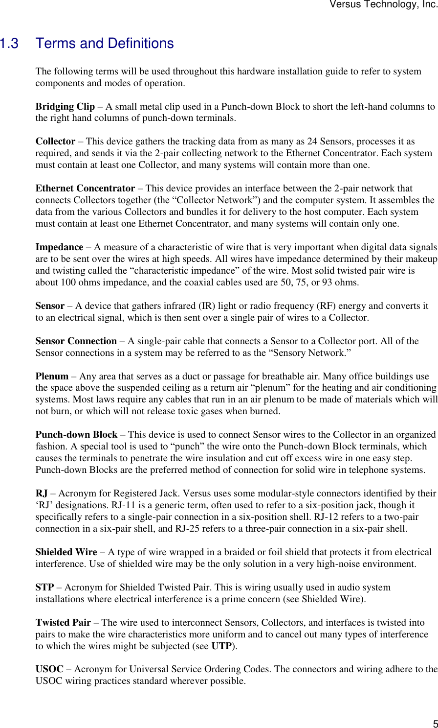 Versus Technology, Inc.  5 1.3  Terms and Definitions  The following terms will be used throughout this hardware installation guide to refer to system components and modes of operation.  Bridging Clip – A small metal clip used in a Punch-down Block to short the left-hand columns to the right hand columns of punch-down terminals.  Collector – This device gathers the tracking data from as many as 24 Sensors, processes it as required, and sends it via the 2-pair collecting network to the Ethernet Concentrator. Each system must contain at least one Collector, and many systems will contain more than one.  Ethernet Concentrator – This device provides an interface between the 2-pair network that connects Collectors together (the “Collector Network”) and the computer system. It assembles the data from the various Collectors and bundles it for delivery to the host computer. Each system must contain at least one Ethernet Concentrator, and many systems will contain only one.  Impedance – A measure of a characteristic of wire that is very important when digital data signals are to be sent over the wires at high speeds. All wires have impedance determined by their makeup and twisting called the “characteristic impedance” of the wire. Most solid twisted pair wire is about 100 ohms impedance, and the coaxial cables used are 50, 75, or 93 ohms.  Sensor – A device that gathers infrared (IR) light or radio frequency (RF) energy and converts it to an electrical signal, which is then sent over a single pair of wires to a Collector.  Sensor Connection – A single-pair cable that connects a Sensor to a Collector port. All of the Sensor connections in a system may be referred to as the “Sensory Network.”  Plenum – Any area that serves as a duct or passage for breathable air. Many office buildings use the space above the suspended ceiling as a return air “plenum” for the heating and air conditioning systems. Most laws require any cables that run in an air plenum to be made of materials which will not burn, or which will not release toxic gases when burned.  Punch-down Block – This device is used to connect Sensor wires to the Collector in an organized fashion. A special tool is used to “punch” the wire onto the Punch-down Block terminals, which causes the terminals to penetrate the wire insulation and cut off excess wire in one easy step. Punch-down Blocks are the preferred method of connection for solid wire in telephone systems.  RJ – Acronym for Registered Jack. Versus uses some modular-style connectors identified by their ‘RJ’ designations. RJ-11 is a generic term, often used to refer to a six-position jack, though it specifically refers to a single-pair connection in a six-position shell. RJ-12 refers to a two-pair connection in a six-pair shell, and RJ-25 refers to a three-pair connection in a six-pair shell.  Shielded Wire – A type of wire wrapped in a braided or foil shield that protects it from electrical interference. Use of shielded wire may be the only solution in a very high-noise environment.  STP – Acronym for Shielded Twisted Pair. This is wiring usually used in audio system installations where electrical interference is a prime concern (see Shielded Wire).  Twisted Pair – The wire used to interconnect Sensors, Collectors, and interfaces is twisted into pairs to make the wire characteristics more uniform and to cancel out many types of interference to which the wires might be subjected (see UTP).  USOC – Acronym for Universal Service Ordering Codes. The connectors and wiring adhere to the USOC wiring practices standard wherever possible. 