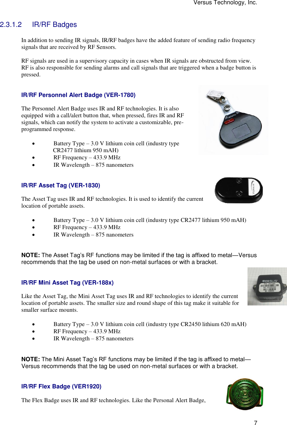 Versus Technology, Inc.  7 2.3.1.2  IR/RF Badges  In addition to sending IR signals, IR/RF badges have the added feature of sending radio frequency signals that are received by RF Sensors.  RF signals are used in a supervisory capacity in cases when IR signals are obstructed from view. RF is also responsible for sending alarms and call signals that are triggered when a badge button is pressed.    IR/RF Personnel Alert Badge (VER-1780)  The Personnel Alert Badge uses IR and RF technologies. It is also equipped with a call/alert button that, when pressed, fires IR and RF signals, which can notify the system to activate a customizable, pre-programmed response.   Battery Type – 3.0 V lithium coin cell (industry type                CR2477 lithium 950 mAH)  RF Frequency – 433.9 MHz  IR Wavelength – 875 nanometers   IR/RF Asset Tag (VER-1830)  The Asset Tag uses IR and RF technologies. It is used to identify the current location of portable assets.   Battery Type – 3.0 V lithium coin cell (industry type CR2477 lithium 950 mAH)  RF Frequency – 433.9 MHz  IR Wavelength – 875 nanometers   NOTE: The Asset Tag’s RF functions may be limited if the tag is affixed to metal—Versus recommends that the tag be used on non-metal surfaces or with a bracket.   IR/RF Mini Asset Tag (VER-188x)  Like the Asset Tag, the Mini Asset Tag uses IR and RF technologies to identify the current location of portable assets. The smaller size and round shape of this tag make it suitable for smaller surface mounts.   Battery Type – 3.0 V lithium coin cell (industry type CR2450 lithium 620 mAH)  RF Frequency – 433.9 MHz  IR Wavelength – 875 nanometers   NOTE: The Mini Asset Tag’s RF functions may be limited if the tag is affixed to metal—Versus recommends that the tag be used on non-metal surfaces or with a bracket.   IR/RF Flex Badge (VER1920)  The Flex Badge uses IR and RF technologies. Like the Personal Alert Badge, 