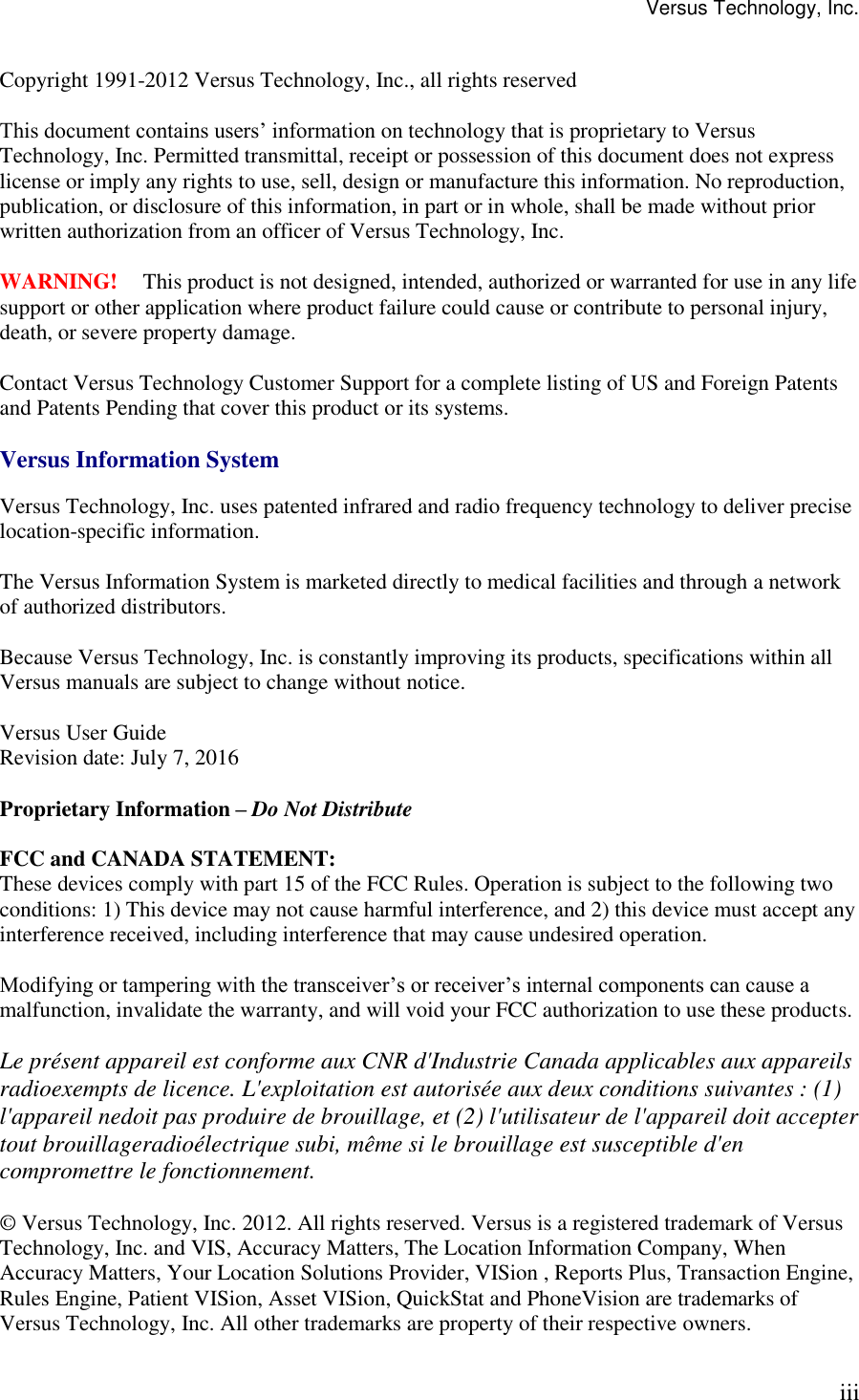 Versus Technology, Inc. iii  Copyright 1991-2012 Versus Technology, Inc., all rights reserved  This document contains users’ information on technology that is proprietary to Versus Technology, Inc. Permitted transmittal, receipt or possession of this document does not express license or imply any rights to use, sell, design or manufacture this information. No reproduction, publication, or disclosure of this information, in part or in whole, shall be made without prior written authorization from an officer of Versus Technology, Inc.  WARNING!  This product is not designed, intended, authorized or warranted for use in any life support or other application where product failure could cause or contribute to personal injury, death, or severe property damage.  Contact Versus Technology Customer Support for a complete listing of US and Foreign Patents and Patents Pending that cover this product or its systems.  Versus Information System  Versus Technology, Inc. uses patented infrared and radio frequency technology to deliver precise location-specific information.  The Versus Information System is marketed directly to medical facilities and through a network of authorized distributors.  Because Versus Technology, Inc. is constantly improving its products, specifications within all Versus manuals are subject to change without notice.  Versus User Guide Revision date: July 7, 2016  Proprietary Information – Do Not Distribute  FCC and CANADA STATEMENT: These devices comply with part 15 of the FCC Rules. Operation is subject to the following two conditions: 1) This device may not cause harmful interference, and 2) this device must accept any interference received, including interference that may cause undesired operation.  Modifying or tampering with the transceiver’s or receiver’s internal components can cause a malfunction, invalidate the warranty, and will void your FCC authorization to use these products.  Le présent appareil est conforme aux CNR d&apos;Industrie Canada applicables aux appareils radioexempts de licence. L&apos;exploitation est autorisée aux deux conditions suivantes : (1) l&apos;appareil nedoit pas produire de brouillage, et (2) l&apos;utilisateur de l&apos;appareil doit accepter tout brouillageradioélectrique subi, même si le brouillage est susceptible d&apos;en compromettre le fonctionnement.  © Versus Technology, Inc. 2012. All rights reserved. Versus is a registered trademark of Versus Technology, Inc. and VIS, Accuracy Matters, The Location Information Company, When Accuracy Matters, Your Location Solutions Provider, VISion , Reports Plus, Transaction Engine, Rules Engine, Patient VISion, Asset VISion, QuickStat and PhoneVision are trademarks of Versus Technology, Inc. All other trademarks are property of their respective owners.