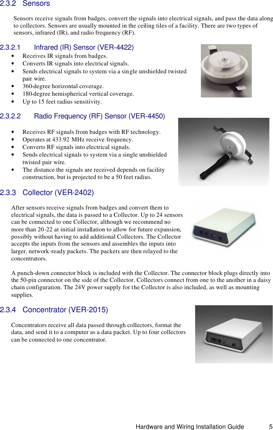                                                                               Hardware and Wiring Installation Guide 5 2.3.2 Sensors  Sensors receive signals from badges, convert the signals into electrical signals, and pass the data along to collectors. Sensors are usually mounted in the ceiling tiles of a facility. There are two types of sensors, infrared (IR), and radio frequency (RF).  2.3.2.1 Infrared (IR) Sensor (VER-4422) • Receives IR signals from badges. • Converts IR signals into electrical signals.  • Sends electrical signals to system via a single unshielded twisted pair wire. • 360-degree horizontal coverage. • 180-degree hemispherical vertical coverage. • Up to 15 feet radius sensitivity.  2.3.2.2 Radio Frequency (RF) Sensor (VER-4450)  • Receives RF signals from badges with RF technology. • Operates at 433.92 MHz receive frequency. • Converts RF signals into electrical signals.  • Sends electrical signals to system via a single unshielded twisted pair wire. • The distance the signals are received depends on facility construction, but is projected to be a 50 feet radius.  2.3.3 Collector (VER-2402)  After sensors receive signals from badges and convert them to electrical signals, the data is passed to a Collector. Up to 24 sensors can be connected to one Collector, although we recommend no more than 20-22 at initial installation to allow for future expansion, possibly without having to add additional Collectors. The Collector accepts the inputs from the sensors and assembles the inputs into larger, network-ready packets. The packets are then relayed to the concentrators.      A punch-down connector block is included with the Collector. The connector block plugs directly into the 50-pin connector on the side of the Collector. Collectors connect from one to the another in a daisy chain configuration. The 24V power supply for the Collector is also included, as well as mounting supplies.   2.3.4 Concentrator (VER-2015)  Concentrators receive all data passed through collectors, format the data, and send it to a computer as a data packet. Up to four collectors can be connected to one concentrator.           