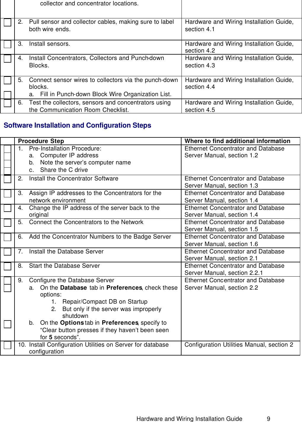                                                                               Hardware and Wiring Installation Guide 9 collector and concentrator locations.   2. Pull sensor and collector cables, making sure to label both wire ends.     Hardware and Wiring Installation Guide, section 4.1   3. Install sensors.   Hardware and Wiring Installation Guide, section 4.2   4. Install Concentrators, Collectors and Punch-down Blocks.    Hardware and Wiring Installation Guide, section 4.3     5. Connect sensor wires to collectors via the punch-down blocks. a. Fill in Punch-down Block Wire Organization List. Hardware and Wiring Installation Guide, section 4.4   6. Test the collectors, sensors and concentrators using the Communication Room Checklist. Hardware and Wiring Installation Guide, section 4.5  Software Installation and Configuration Steps   Procedure Step Where to find additional information      1. Pre-Installation Procedure: a. Computer IP address b. Note the server’s computer name c. Share the C drive Ethernet Concentrator and Database Server Manual, section 1.2   2. Install the Concentrator Software Ethernet Concentrator and Database Server Manual, section 1.3   3. Assign IP addresses to the Concentrators for the network environment Ethernet Concentrator and Database Server Manual, section 1.4   4. Change the IP address of the server back to the original  Ethernet Concentrator and Database Server Manual, section 1.4   5. Connect the Concentrators to the Network Ethernet Concentrator and Database Server Manual, section 1.5   6. Add the Concentrator Numbers to the Badge Server Ethernet Concentrator and Database Server Manual, section 1.6   7. Install the Database Server Ethernet Concentrator and Database Server Manual, section 2.1   8. Start the Database Server Ethernet Concentrator and Database Server Manual, section 2.2.1         9. Configure the Database Server a. On the Database tab in Preferences, check these options: 1. Repair/Compact DB on Startup 2. But only if the server was improperly shutdown b. On the Options tab in Preferences, specify to “Clear button presses if they haven’t been seen for 5 seconds”. Ethernet Concentrator and Database Server Manual, section 2.2   10. Install Configuration Utilities on Server for database configuration  Configuration Utilities Manual, section 2 