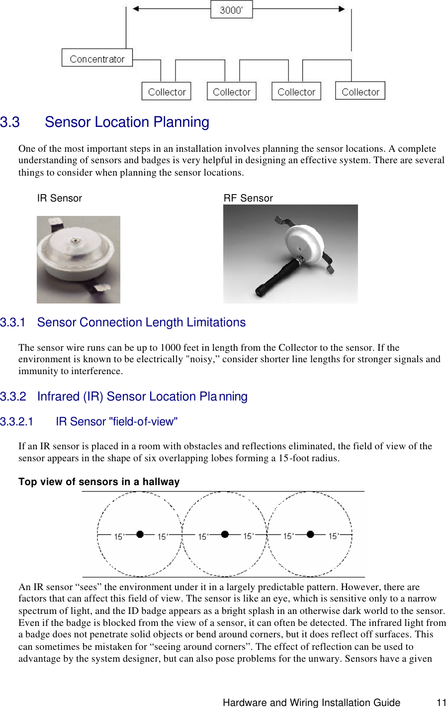                                                                               Hardware and Wiring Installation Guide 11    3.3   Sensor Location Planning  One of the most important steps in an installation involves planning the sensor locations. A complete understanding of sensors and badges is very helpful in designing an effective system. There are several things to consider when planning the sensor locations.    IR Sensor    RF Sensor              3.3.1 Sensor Connection Length Limitations  The sensor wire runs can be up to 1000 feet in length from the Collector to the sensor. If the environment is known to be electrically &quot;noisy,” consider shorter line lengths for stronger signals and immunity to interference.  3.3.2 Infrared (IR) Sensor Location Planning  3.3.2.1 IR Sensor &quot;field-of-view&quot;    If an IR sensor is placed in a room with obstacles and reflections eliminated, the field of view of the sensor appears in the shape of six overlapping lobes forming a 15-foot radius.    Top view of sensors in a hallway  An IR sensor “sees” the environment under it in a largely predictable pattern. However, there are factors that can affect this field of view. The sensor is like an eye, which is sensitive only to a narrow spectrum of light, and the ID badge appears as a bright splash in an otherwise dark world to the sensor. Even if the badge is blocked from the view of a sensor, it can often be detected. The infrared light from a badge does not penetrate solid objects or bend around corners, but it does reflect off surfaces. This can sometimes be mistaken for “seeing around corners”. The effect of reflection can be used to advantage by the system designer, but can also pose problems for the unwary. Sensors have a given 